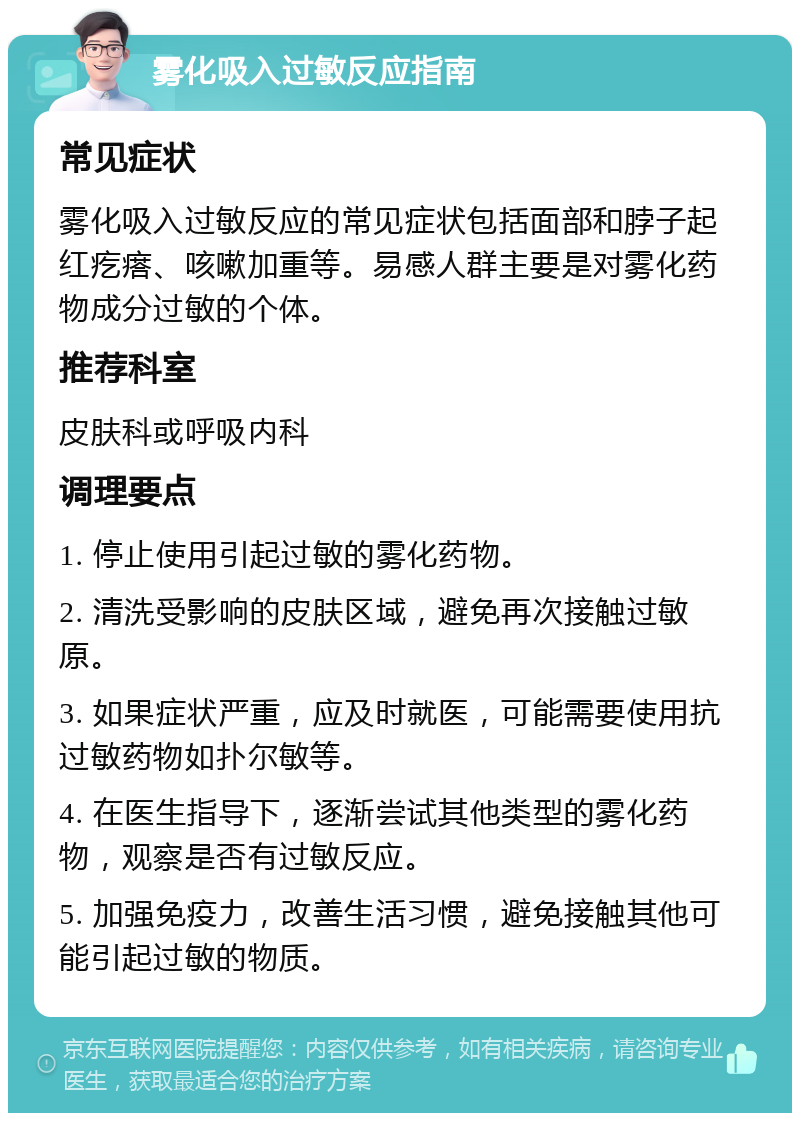 雾化吸入过敏反应指南 常见症状 雾化吸入过敏反应的常见症状包括面部和脖子起红疙瘩、咳嗽加重等。易感人群主要是对雾化药物成分过敏的个体。 推荐科室 皮肤科或呼吸内科 调理要点 1. 停止使用引起过敏的雾化药物。 2. 清洗受影响的皮肤区域，避免再次接触过敏原。 3. 如果症状严重，应及时就医，可能需要使用抗过敏药物如扑尔敏等。 4. 在医生指导下，逐渐尝试其他类型的雾化药物，观察是否有过敏反应。 5. 加强免疫力，改善生活习惯，避免接触其他可能引起过敏的物质。