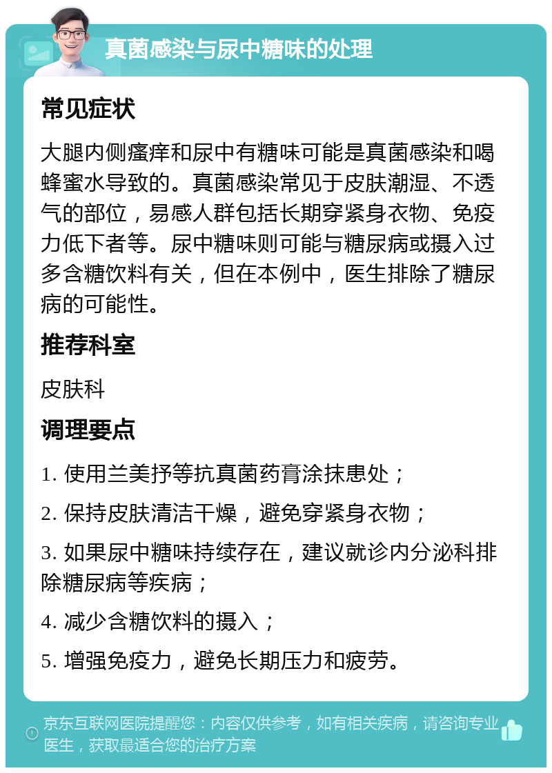 真菌感染与尿中糖味的处理 常见症状 大腿内侧瘙痒和尿中有糖味可能是真菌感染和喝蜂蜜水导致的。真菌感染常见于皮肤潮湿、不透气的部位，易感人群包括长期穿紧身衣物、免疫力低下者等。尿中糖味则可能与糖尿病或摄入过多含糖饮料有关，但在本例中，医生排除了糖尿病的可能性。 推荐科室 皮肤科 调理要点 1. 使用兰美抒等抗真菌药膏涂抹患处； 2. 保持皮肤清洁干燥，避免穿紧身衣物； 3. 如果尿中糖味持续存在，建议就诊内分泌科排除糖尿病等疾病； 4. 减少含糖饮料的摄入； 5. 增强免疫力，避免长期压力和疲劳。