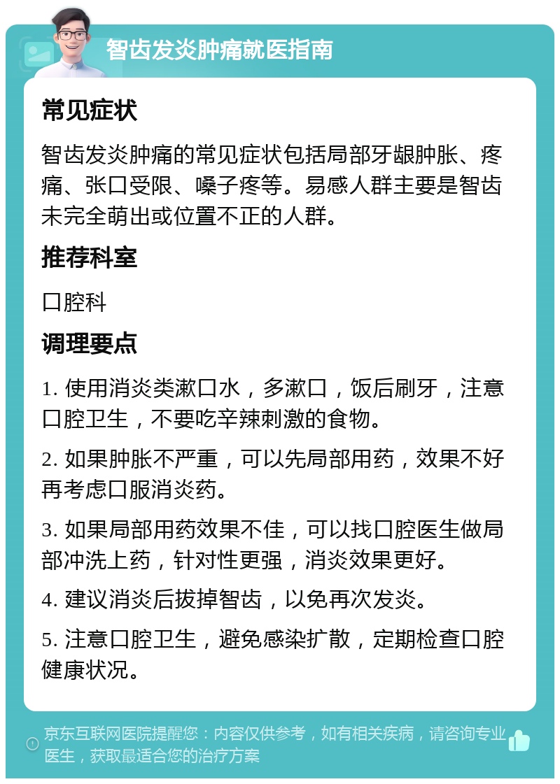 智齿发炎肿痛就医指南 常见症状 智齿发炎肿痛的常见症状包括局部牙龈肿胀、疼痛、张口受限、嗓子疼等。易感人群主要是智齿未完全萌出或位置不正的人群。 推荐科室 口腔科 调理要点 1. 使用消炎类漱口水，多漱口，饭后刷牙，注意口腔卫生，不要吃辛辣刺激的食物。 2. 如果肿胀不严重，可以先局部用药，效果不好再考虑口服消炎药。 3. 如果局部用药效果不佳，可以找口腔医生做局部冲洗上药，针对性更强，消炎效果更好。 4. 建议消炎后拔掉智齿，以免再次发炎。 5. 注意口腔卫生，避免感染扩散，定期检查口腔健康状况。