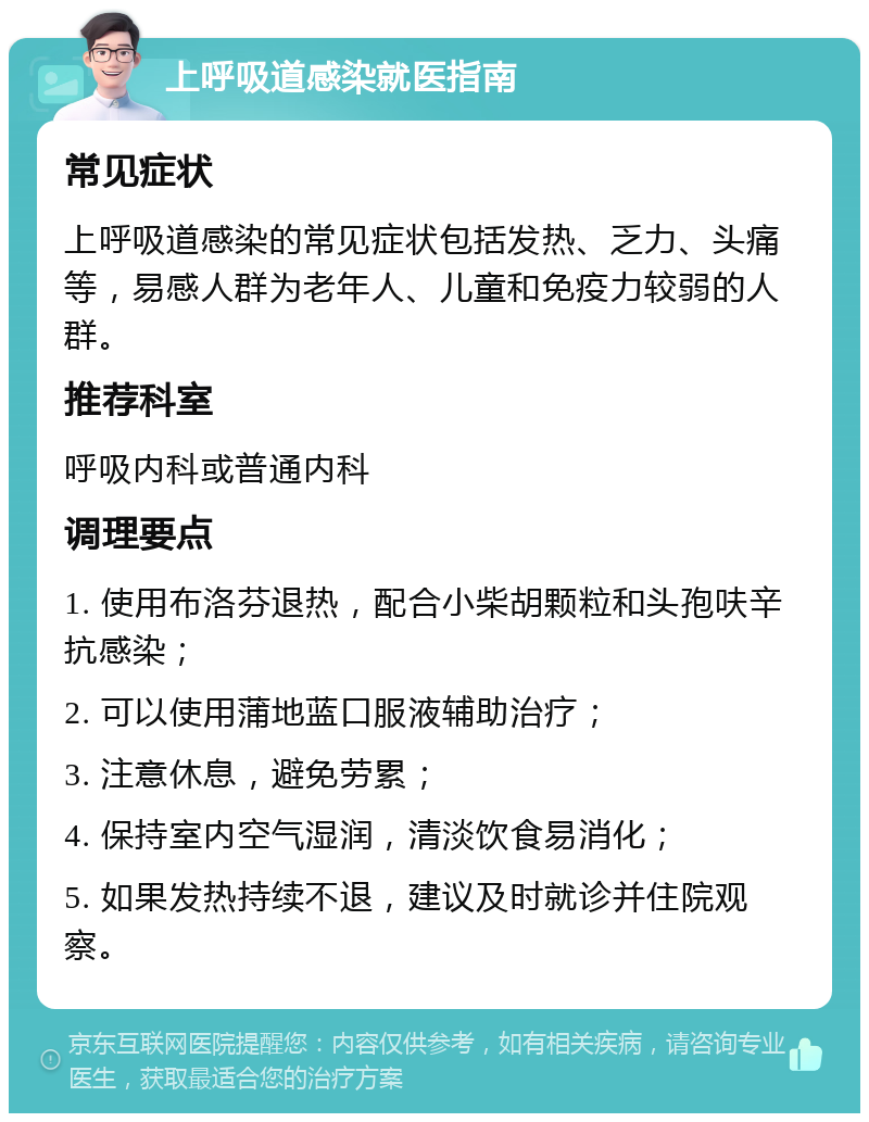 上呼吸道感染就医指南 常见症状 上呼吸道感染的常见症状包括发热、乏力、头痛等，易感人群为老年人、儿童和免疫力较弱的人群。 推荐科室 呼吸内科或普通内科 调理要点 1. 使用布洛芬退热，配合小柴胡颗粒和头孢呋辛抗感染； 2. 可以使用蒲地蓝口服液辅助治疗； 3. 注意休息，避免劳累； 4. 保持室内空气湿润，清淡饮食易消化； 5. 如果发热持续不退，建议及时就诊并住院观察。