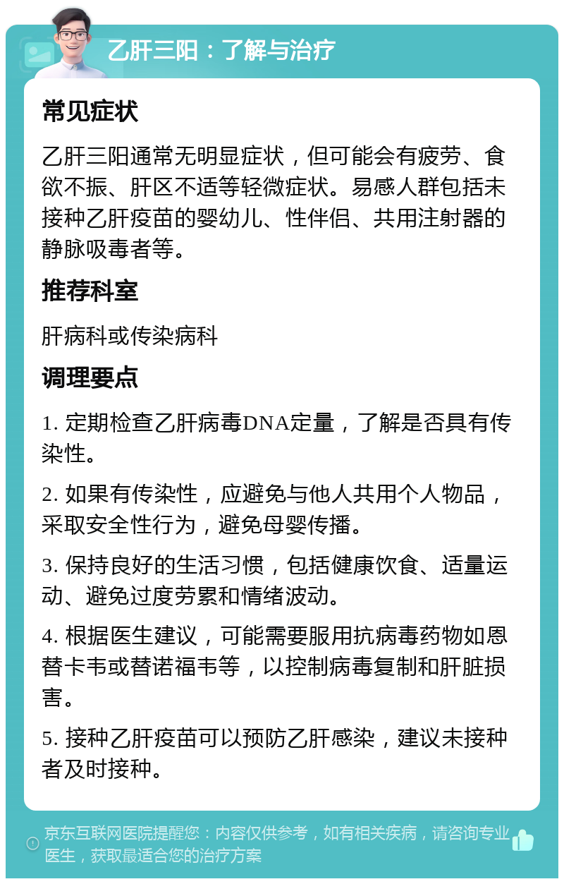 乙肝三阳：了解与治疗 常见症状 乙肝三阳通常无明显症状，但可能会有疲劳、食欲不振、肝区不适等轻微症状。易感人群包括未接种乙肝疫苗的婴幼儿、性伴侣、共用注射器的静脉吸毒者等。 推荐科室 肝病科或传染病科 调理要点 1. 定期检查乙肝病毒DNA定量，了解是否具有传染性。 2. 如果有传染性，应避免与他人共用个人物品，采取安全性行为，避免母婴传播。 3. 保持良好的生活习惯，包括健康饮食、适量运动、避免过度劳累和情绪波动。 4. 根据医生建议，可能需要服用抗病毒药物如恩替卡韦或替诺福韦等，以控制病毒复制和肝脏损害。 5. 接种乙肝疫苗可以预防乙肝感染，建议未接种者及时接种。