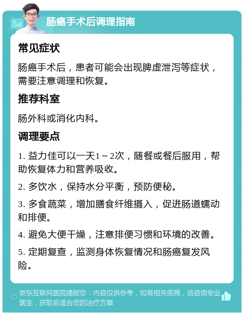 肠癌手术后调理指南 常见症状 肠癌手术后，患者可能会出现脾虚泄泻等症状，需要注意调理和恢复。 推荐科室 肠外科或消化内科。 调理要点 1. 益力佳可以一天1～2次，随餐或餐后服用，帮助恢复体力和营养吸收。 2. 多饮水，保持水分平衡，预防便秘。 3. 多食蔬菜，增加膳食纤维摄入，促进肠道蠕动和排便。 4. 避免大便干燥，注意排便习惯和环境的改善。 5. 定期复查，监测身体恢复情况和肠癌复发风险。