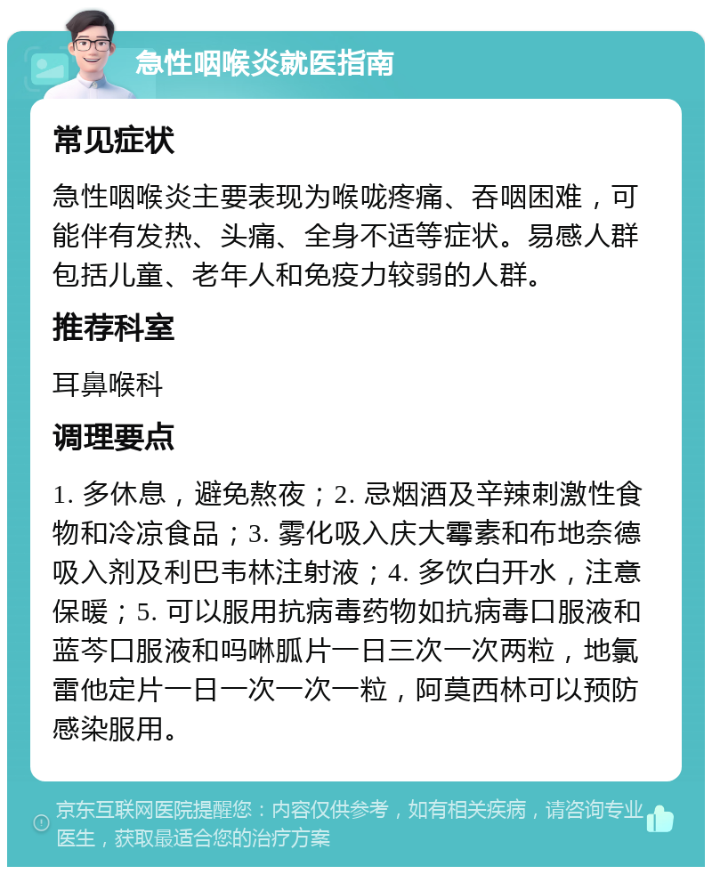 急性咽喉炎就医指南 常见症状 急性咽喉炎主要表现为喉咙疼痛、吞咽困难，可能伴有发热、头痛、全身不适等症状。易感人群包括儿童、老年人和免疫力较弱的人群。 推荐科室 耳鼻喉科 调理要点 1. 多休息，避免熬夜；2. 忌烟酒及辛辣刺激性食物和冷凉食品；3. 雾化吸入庆大霉素和布地奈德吸入剂及利巴韦林注射液；4. 多饮白开水，注意保暖；5. 可以服用抗病毒药物如抗病毒口服液和蓝芩口服液和吗啉胍片一日三次一次两粒，地氯雷他定片一日一次一次一粒，阿莫西林可以预防感染服用。