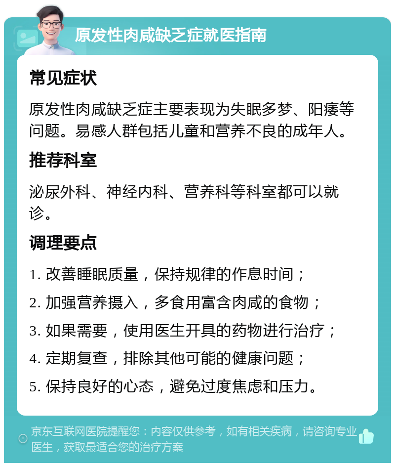 原发性肉咸缺乏症就医指南 常见症状 原发性肉咸缺乏症主要表现为失眠多梦、阳痿等问题。易感人群包括儿童和营养不良的成年人。 推荐科室 泌尿外科、神经内科、营养科等科室都可以就诊。 调理要点 1. 改善睡眠质量，保持规律的作息时间； 2. 加强营养摄入，多食用富含肉咸的食物； 3. 如果需要，使用医生开具的药物进行治疗； 4. 定期复查，排除其他可能的健康问题； 5. 保持良好的心态，避免过度焦虑和压力。