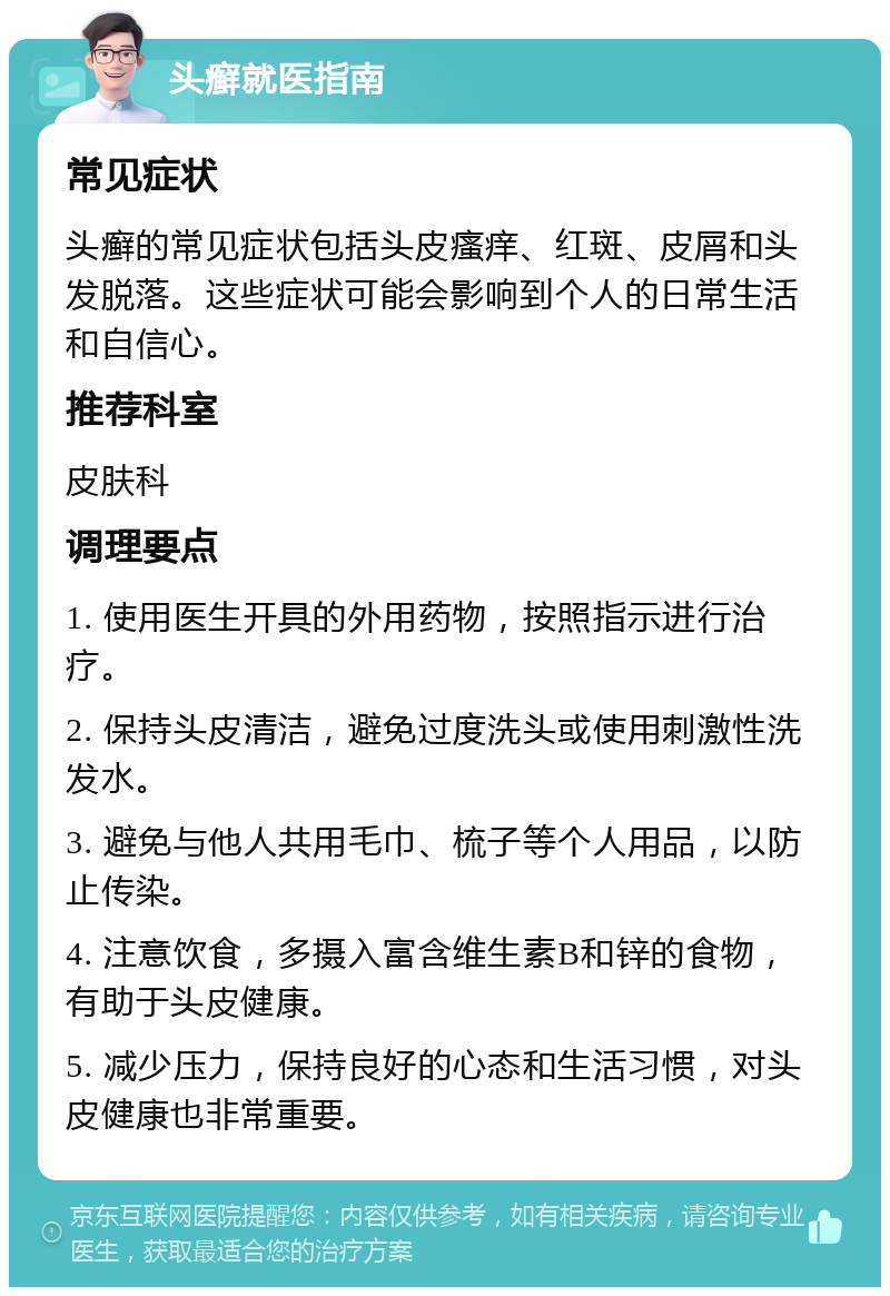 头癣就医指南 常见症状 头癣的常见症状包括头皮瘙痒、红斑、皮屑和头发脱落。这些症状可能会影响到个人的日常生活和自信心。 推荐科室 皮肤科 调理要点 1. 使用医生开具的外用药物，按照指示进行治疗。 2. 保持头皮清洁，避免过度洗头或使用刺激性洗发水。 3. 避免与他人共用毛巾、梳子等个人用品，以防止传染。 4. 注意饮食，多摄入富含维生素B和锌的食物，有助于头皮健康。 5. 减少压力，保持良好的心态和生活习惯，对头皮健康也非常重要。