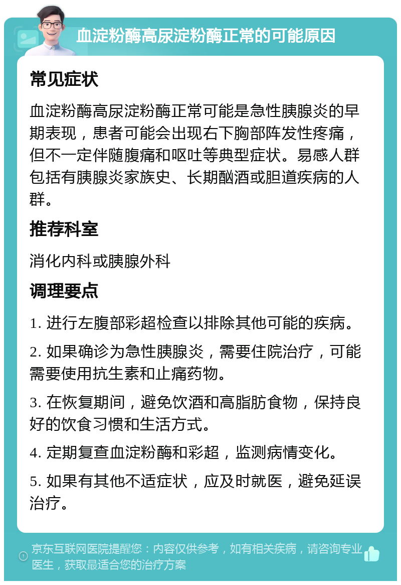 血淀粉酶高尿淀粉酶正常的可能原因 常见症状 血淀粉酶高尿淀粉酶正常可能是急性胰腺炎的早期表现，患者可能会出现右下胸部阵发性疼痛，但不一定伴随腹痛和呕吐等典型症状。易感人群包括有胰腺炎家族史、长期酗酒或胆道疾病的人群。 推荐科室 消化内科或胰腺外科 调理要点 1. 进行左腹部彩超检查以排除其他可能的疾病。 2. 如果确诊为急性胰腺炎，需要住院治疗，可能需要使用抗生素和止痛药物。 3. 在恢复期间，避免饮酒和高脂肪食物，保持良好的饮食习惯和生活方式。 4. 定期复查血淀粉酶和彩超，监测病情变化。 5. 如果有其他不适症状，应及时就医，避免延误治疗。