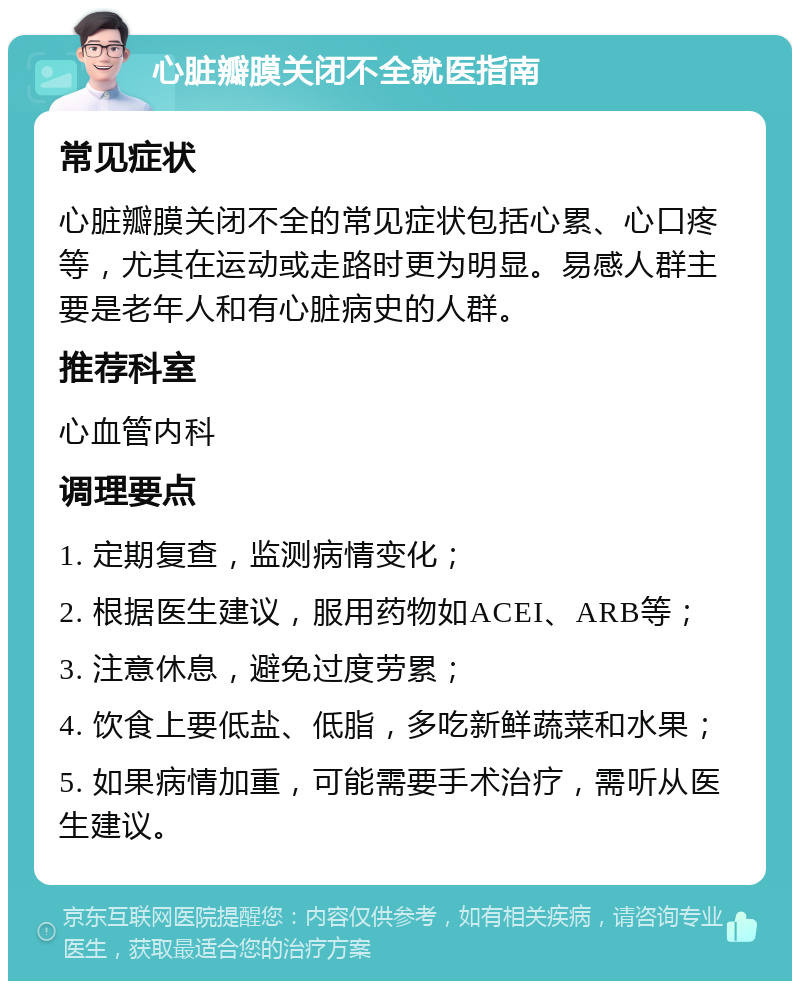 心脏瓣膜关闭不全就医指南 常见症状 心脏瓣膜关闭不全的常见症状包括心累、心口疼等，尤其在运动或走路时更为明显。易感人群主要是老年人和有心脏病史的人群。 推荐科室 心血管内科 调理要点 1. 定期复查，监测病情变化； 2. 根据医生建议，服用药物如ACEI、ARB等； 3. 注意休息，避免过度劳累； 4. 饮食上要低盐、低脂，多吃新鲜蔬菜和水果； 5. 如果病情加重，可能需要手术治疗，需听从医生建议。