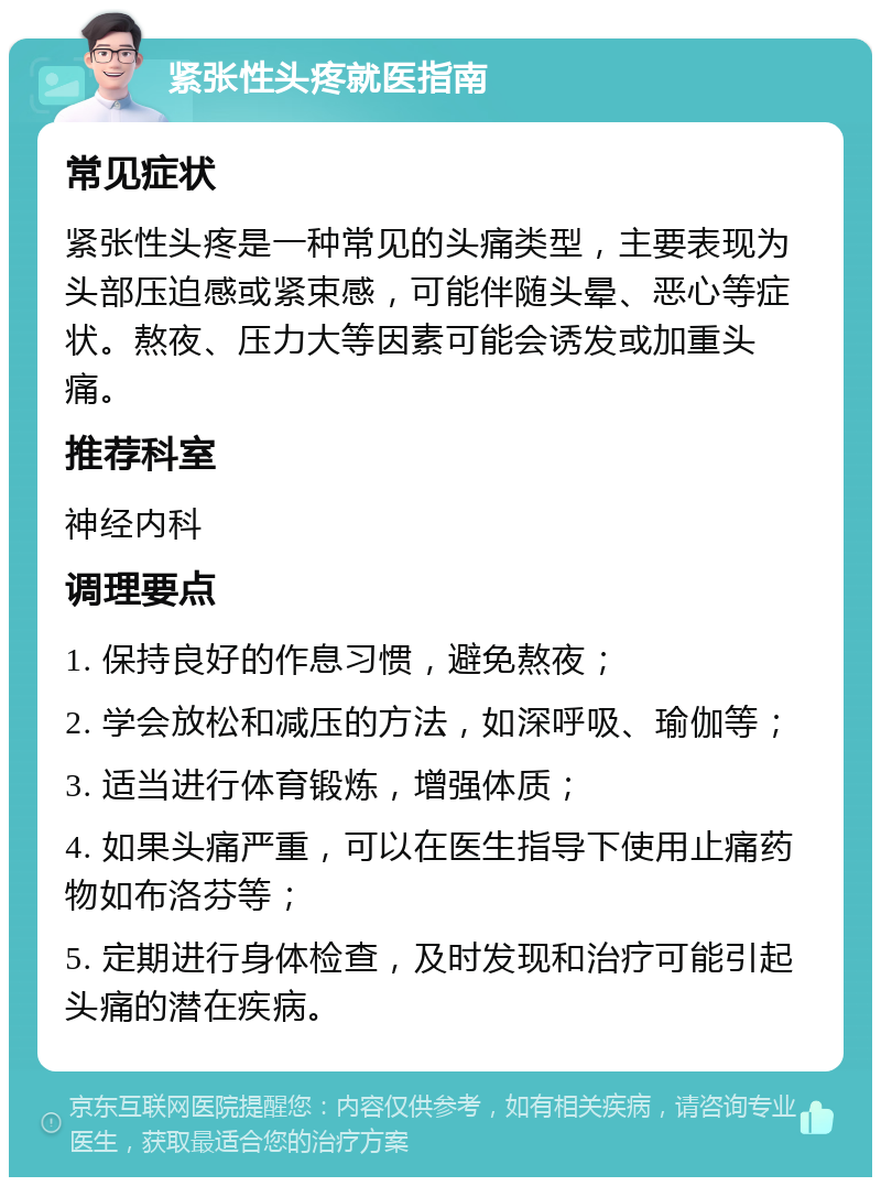 紧张性头疼就医指南 常见症状 紧张性头疼是一种常见的头痛类型，主要表现为头部压迫感或紧束感，可能伴随头晕、恶心等症状。熬夜、压力大等因素可能会诱发或加重头痛。 推荐科室 神经内科 调理要点 1. 保持良好的作息习惯，避免熬夜； 2. 学会放松和减压的方法，如深呼吸、瑜伽等； 3. 适当进行体育锻炼，增强体质； 4. 如果头痛严重，可以在医生指导下使用止痛药物如布洛芬等； 5. 定期进行身体检查，及时发现和治疗可能引起头痛的潜在疾病。