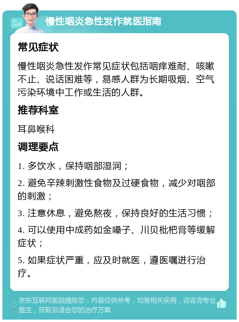 慢性咽炎急性发作就医指南 常见症状 慢性咽炎急性发作常见症状包括咽痒难耐、咳嗽不止、说话困难等，易感人群为长期吸烟、空气污染环境中工作或生活的人群。 推荐科室 耳鼻喉科 调理要点 1. 多饮水，保持咽部湿润； 2. 避免辛辣刺激性食物及过硬食物，减少对咽部的刺激； 3. 注意休息，避免熬夜，保持良好的生活习惯； 4. 可以使用中成药如金嗓子、川贝枇杷膏等缓解症状； 5. 如果症状严重，应及时就医，遵医嘱进行治疗。