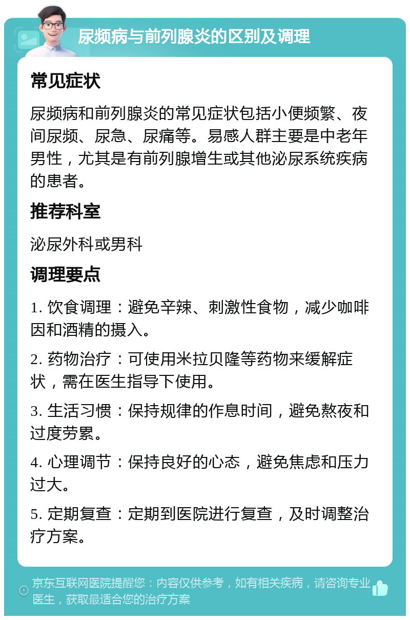 尿频病与前列腺炎的区别及调理 常见症状 尿频病和前列腺炎的常见症状包括小便频繁、夜间尿频、尿急、尿痛等。易感人群主要是中老年男性，尤其是有前列腺增生或其他泌尿系统疾病的患者。 推荐科室 泌尿外科或男科 调理要点 1. 饮食调理：避免辛辣、刺激性食物，减少咖啡因和酒精的摄入。 2. 药物治疗：可使用米拉贝隆等药物来缓解症状，需在医生指导下使用。 3. 生活习惯：保持规律的作息时间，避免熬夜和过度劳累。 4. 心理调节：保持良好的心态，避免焦虑和压力过大。 5. 定期复查：定期到医院进行复查，及时调整治疗方案。