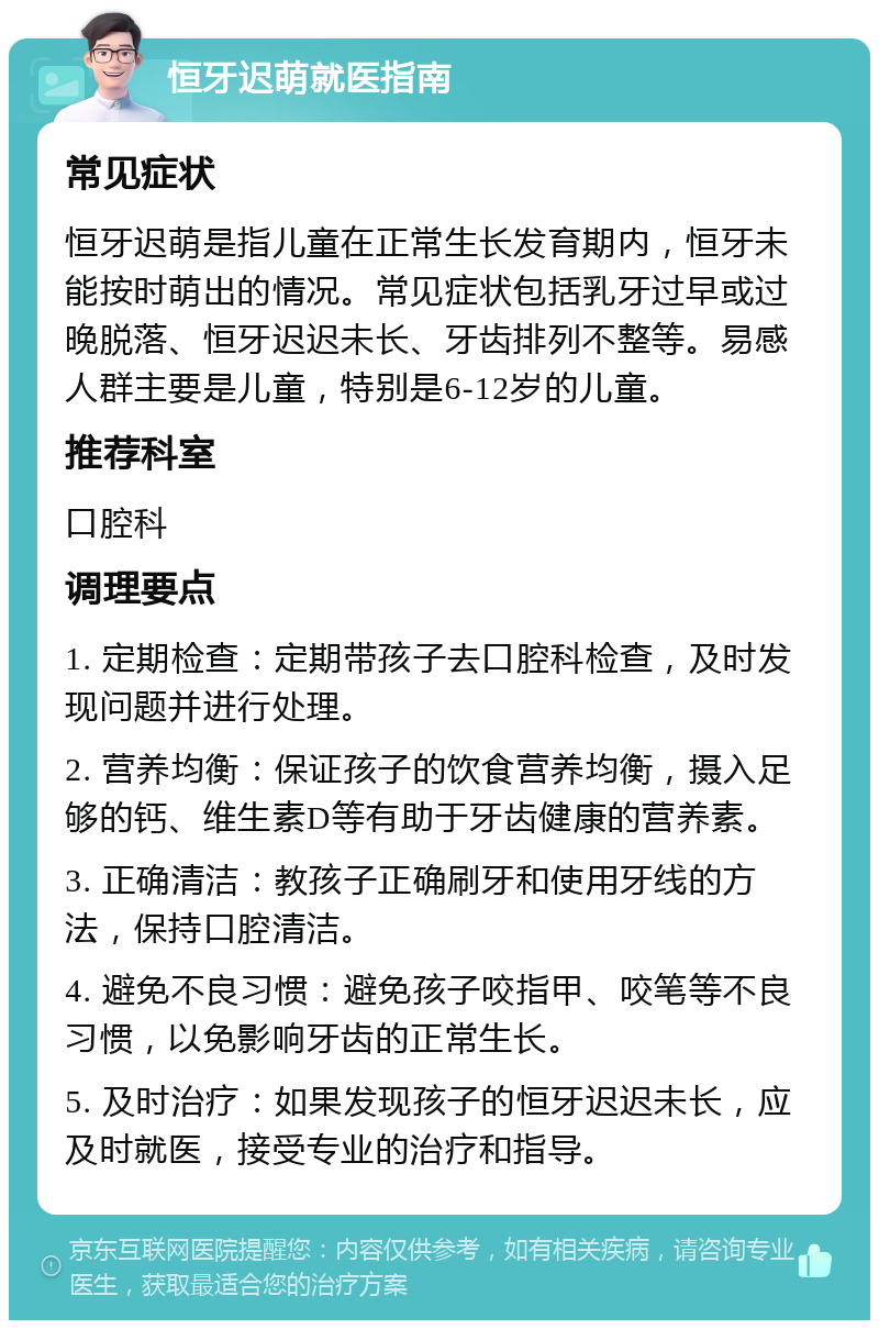 恒牙迟萌就医指南 常见症状 恒牙迟萌是指儿童在正常生长发育期内，恒牙未能按时萌出的情况。常见症状包括乳牙过早或过晚脱落、恒牙迟迟未长、牙齿排列不整等。易感人群主要是儿童，特别是6-12岁的儿童。 推荐科室 口腔科 调理要点 1. 定期检查：定期带孩子去口腔科检查，及时发现问题并进行处理。 2. 营养均衡：保证孩子的饮食营养均衡，摄入足够的钙、维生素D等有助于牙齿健康的营养素。 3. 正确清洁：教孩子正确刷牙和使用牙线的方法，保持口腔清洁。 4. 避免不良习惯：避免孩子咬指甲、咬笔等不良习惯，以免影响牙齿的正常生长。 5. 及时治疗：如果发现孩子的恒牙迟迟未长，应及时就医，接受专业的治疗和指导。