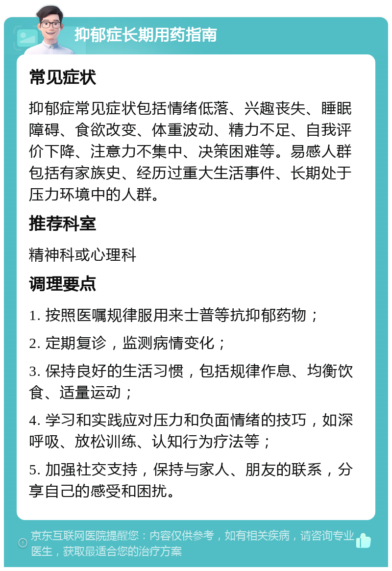 抑郁症长期用药指南 常见症状 抑郁症常见症状包括情绪低落、兴趣丧失、睡眠障碍、食欲改变、体重波动、精力不足、自我评价下降、注意力不集中、决策困难等。易感人群包括有家族史、经历过重大生活事件、长期处于压力环境中的人群。 推荐科室 精神科或心理科 调理要点 1. 按照医嘱规律服用来士普等抗抑郁药物； 2. 定期复诊，监测病情变化； 3. 保持良好的生活习惯，包括规律作息、均衡饮食、适量运动； 4. 学习和实践应对压力和负面情绪的技巧，如深呼吸、放松训练、认知行为疗法等； 5. 加强社交支持，保持与家人、朋友的联系，分享自己的感受和困扰。