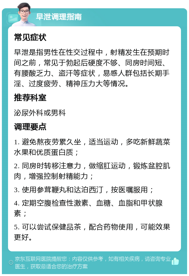 早泄调理指南 常见症状 早泄是指男性在性交过程中，射精发生在预期时间之前，常见于勃起后硬度不够、同房时间短、有腰酸乏力、盗汗等症状，易感人群包括长期手淫、过度疲劳、精神压力大等情况。 推荐科室 泌尿外科或男科 调理要点 1. 避免熬夜劳累久坐，适当运动，多吃新鲜蔬菜水果和优质蛋白质； 2. 同房时转移注意力，做缩肛运动，锻炼盆腔肌肉，增强控制射精能力； 3. 使用参茸鞭丸和达泊西汀，按医嘱服用； 4. 定期空腹检查性激素、血糖、血脂和甲状腺素； 5. 可以尝试保健品茶，配合药物使用，可能效果更好。