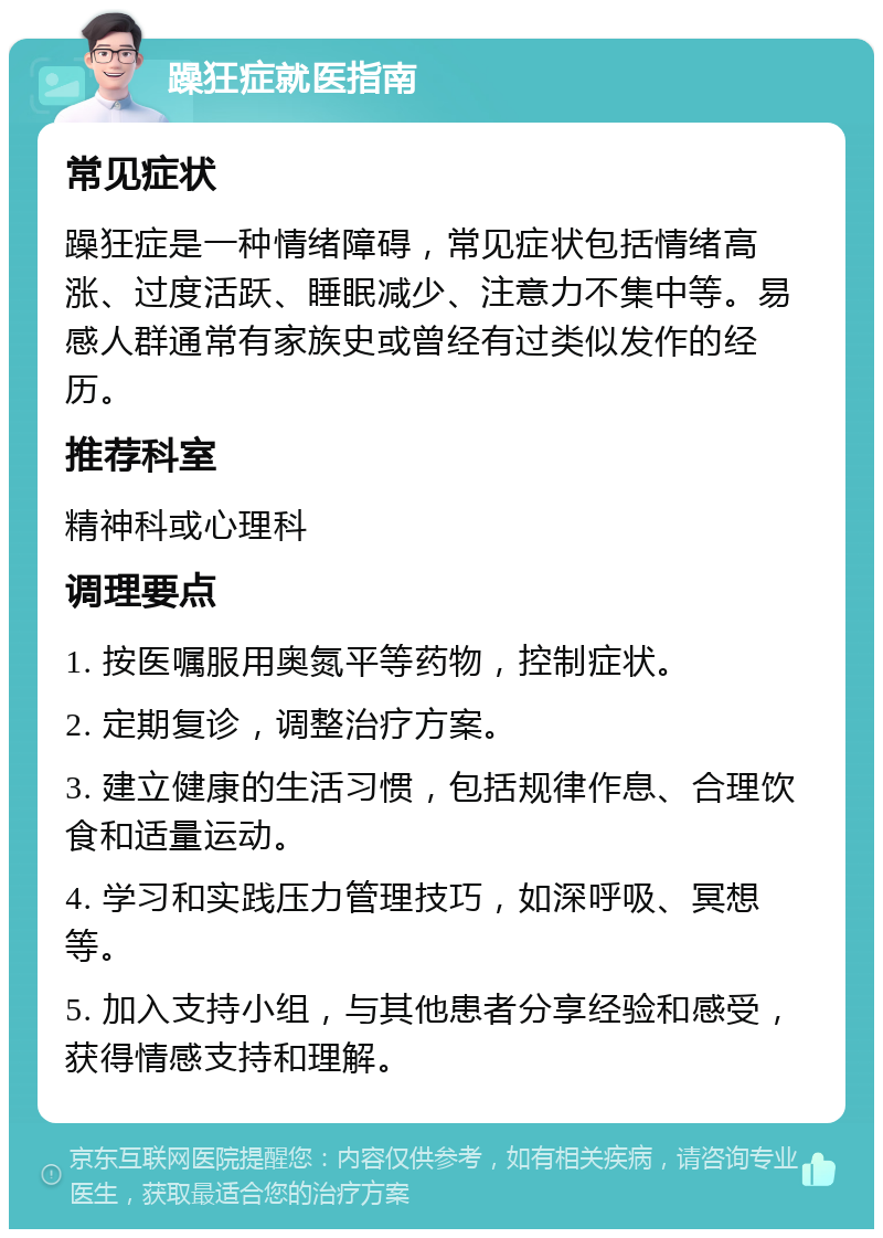 躁狂症就医指南 常见症状 躁狂症是一种情绪障碍，常见症状包括情绪高涨、过度活跃、睡眠减少、注意力不集中等。易感人群通常有家族史或曾经有过类似发作的经历。 推荐科室 精神科或心理科 调理要点 1. 按医嘱服用奥氮平等药物，控制症状。 2. 定期复诊，调整治疗方案。 3. 建立健康的生活习惯，包括规律作息、合理饮食和适量运动。 4. 学习和实践压力管理技巧，如深呼吸、冥想等。 5. 加入支持小组，与其他患者分享经验和感受，获得情感支持和理解。