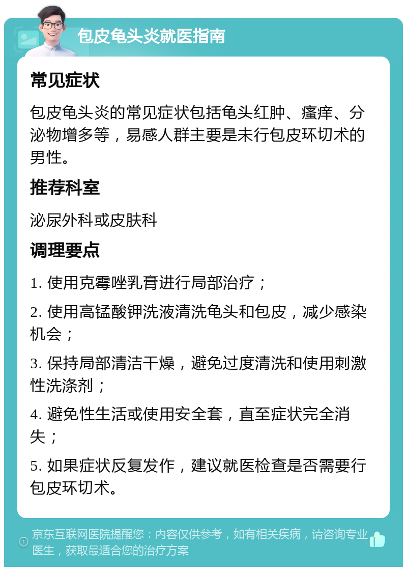 包皮龟头炎就医指南 常见症状 包皮龟头炎的常见症状包括龟头红肿、瘙痒、分泌物增多等，易感人群主要是未行包皮环切术的男性。 推荐科室 泌尿外科或皮肤科 调理要点 1. 使用克霉唑乳膏进行局部治疗； 2. 使用高锰酸钾洗液清洗龟头和包皮，减少感染机会； 3. 保持局部清洁干燥，避免过度清洗和使用刺激性洗涤剂； 4. 避免性生活或使用安全套，直至症状完全消失； 5. 如果症状反复发作，建议就医检查是否需要行包皮环切术。