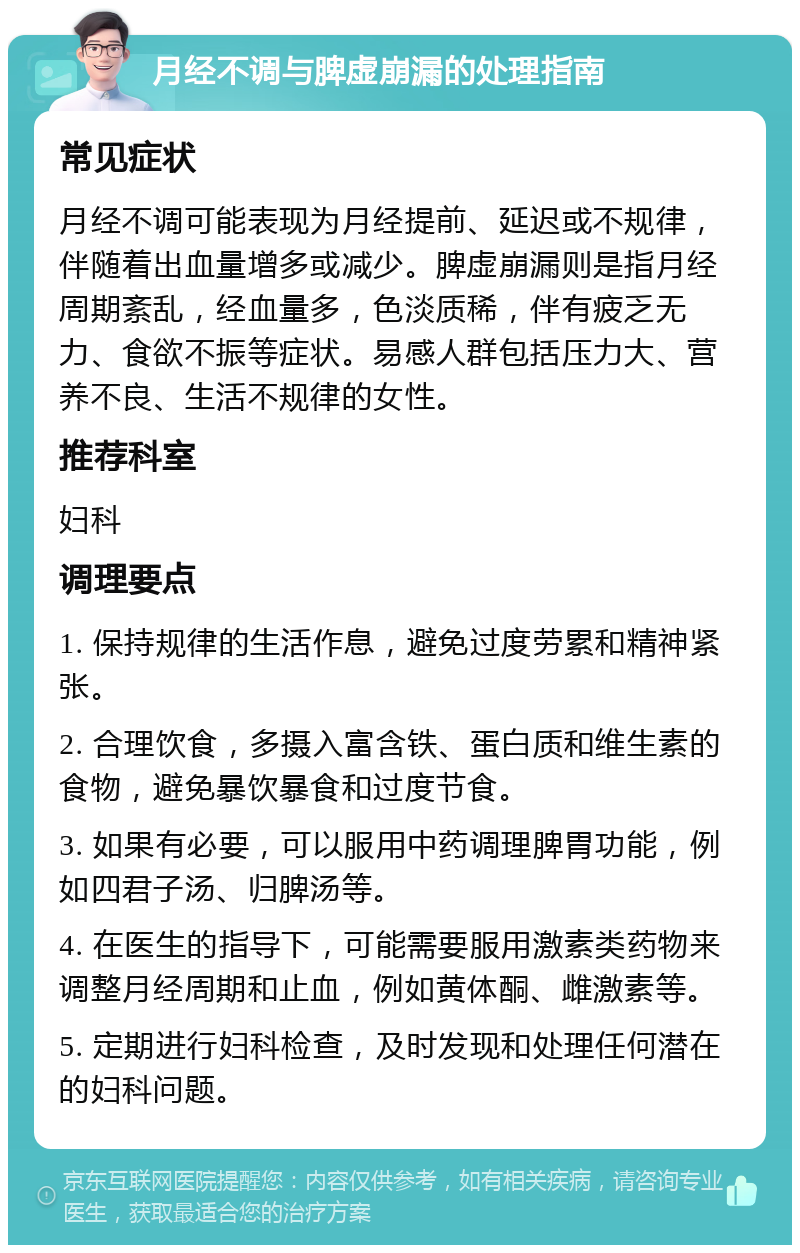 月经不调与脾虚崩漏的处理指南 常见症状 月经不调可能表现为月经提前、延迟或不规律，伴随着出血量增多或减少。脾虚崩漏则是指月经周期紊乱，经血量多，色淡质稀，伴有疲乏无力、食欲不振等症状。易感人群包括压力大、营养不良、生活不规律的女性。 推荐科室 妇科 调理要点 1. 保持规律的生活作息，避免过度劳累和精神紧张。 2. 合理饮食，多摄入富含铁、蛋白质和维生素的食物，避免暴饮暴食和过度节食。 3. 如果有必要，可以服用中药调理脾胃功能，例如四君子汤、归脾汤等。 4. 在医生的指导下，可能需要服用激素类药物来调整月经周期和止血，例如黄体酮、雌激素等。 5. 定期进行妇科检查，及时发现和处理任何潜在的妇科问题。