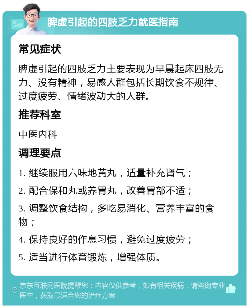 脾虚引起的四肢乏力就医指南 常见症状 脾虚引起的四肢乏力主要表现为早晨起床四肢无力、没有精神，易感人群包括长期饮食不规律、过度疲劳、情绪波动大的人群。 推荐科室 中医内科 调理要点 1. 继续服用六味地黄丸，适量补充肾气； 2. 配合保和丸或养胃丸，改善胃部不适； 3. 调整饮食结构，多吃易消化、营养丰富的食物； 4. 保持良好的作息习惯，避免过度疲劳； 5. 适当进行体育锻炼，增强体质。