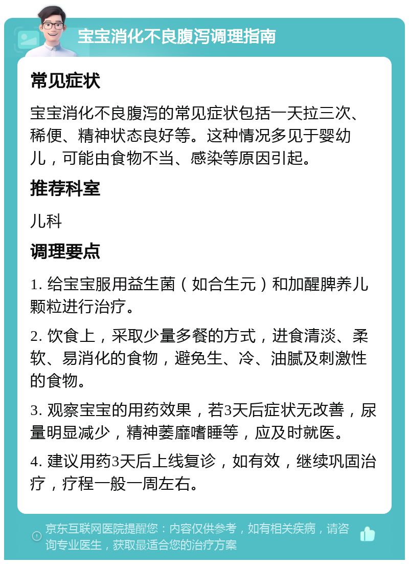 宝宝消化不良腹泻调理指南 常见症状 宝宝消化不良腹泻的常见症状包括一天拉三次、稀便、精神状态良好等。这种情况多见于婴幼儿，可能由食物不当、感染等原因引起。 推荐科室 儿科 调理要点 1. 给宝宝服用益生菌（如合生元）和加醒脾养儿颗粒进行治疗。 2. 饮食上，采取少量多餐的方式，进食清淡、柔软、易消化的食物，避免生、冷、油腻及刺激性的食物。 3. 观察宝宝的用药效果，若3天后症状无改善，尿量明显减少，精神萎靡嗜睡等，应及时就医。 4. 建议用药3天后上线复诊，如有效，继续巩固治疗，疗程一般一周左右。