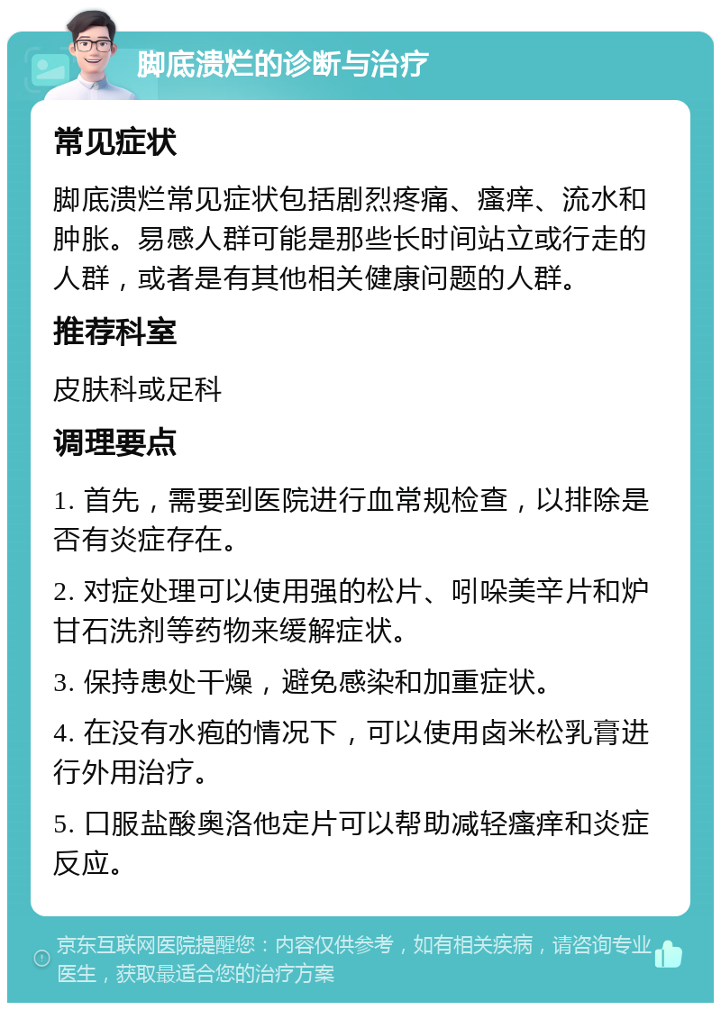 脚底溃烂的诊断与治疗 常见症状 脚底溃烂常见症状包括剧烈疼痛、瘙痒、流水和肿胀。易感人群可能是那些长时间站立或行走的人群，或者是有其他相关健康问题的人群。 推荐科室 皮肤科或足科 调理要点 1. 首先，需要到医院进行血常规检查，以排除是否有炎症存在。 2. 对症处理可以使用强的松片、吲哚美辛片和炉甘石洗剂等药物来缓解症状。 3. 保持患处干燥，避免感染和加重症状。 4. 在没有水疱的情况下，可以使用卤米松乳膏进行外用治疗。 5. 口服盐酸奥洛他定片可以帮助减轻瘙痒和炎症反应。