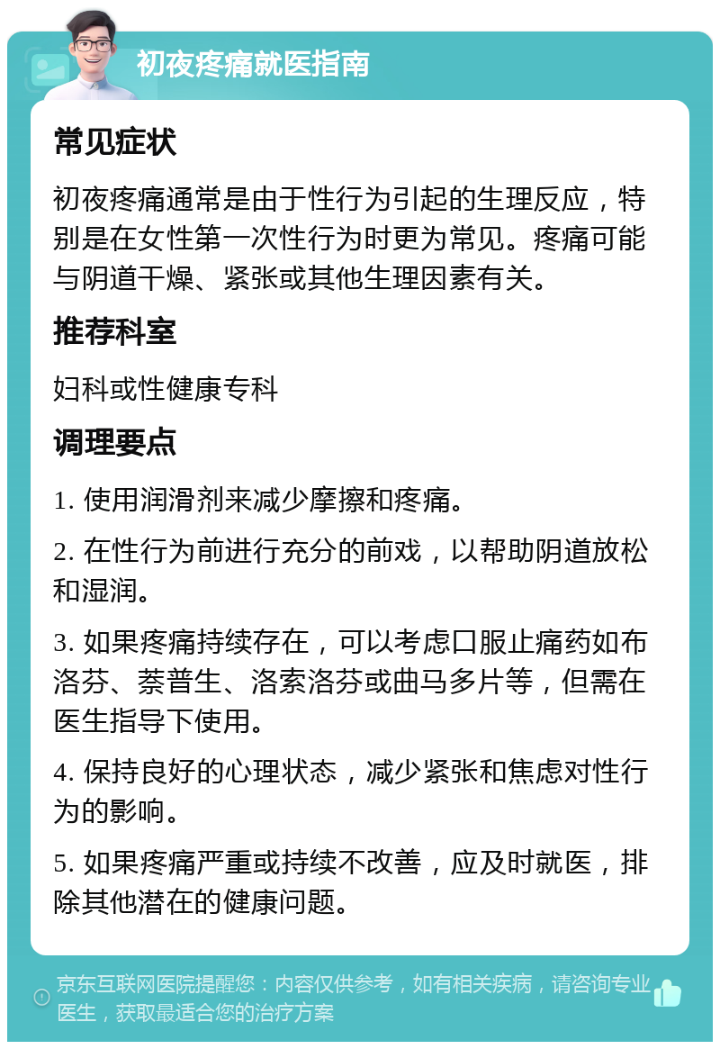 初夜疼痛就医指南 常见症状 初夜疼痛通常是由于性行为引起的生理反应，特别是在女性第一次性行为时更为常见。疼痛可能与阴道干燥、紧张或其他生理因素有关。 推荐科室 妇科或性健康专科 调理要点 1. 使用润滑剂来减少摩擦和疼痛。 2. 在性行为前进行充分的前戏，以帮助阴道放松和湿润。 3. 如果疼痛持续存在，可以考虑口服止痛药如布洛芬、萘普生、洛索洛芬或曲马多片等，但需在医生指导下使用。 4. 保持良好的心理状态，减少紧张和焦虑对性行为的影响。 5. 如果疼痛严重或持续不改善，应及时就医，排除其他潜在的健康问题。