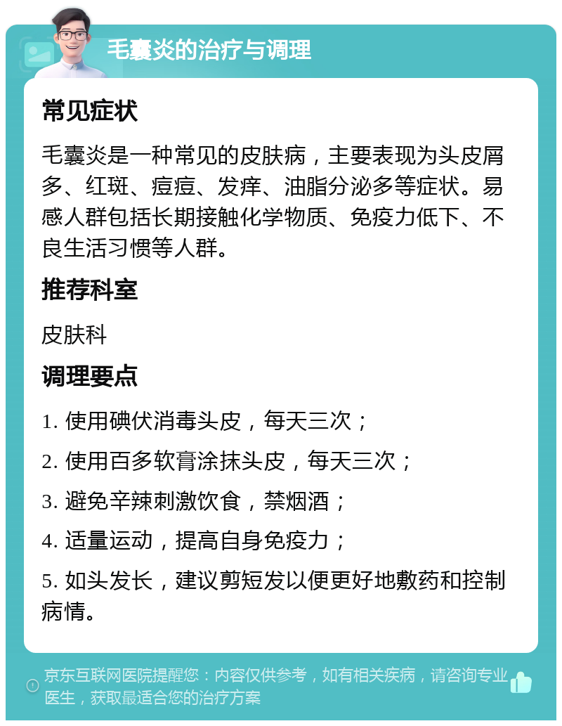 毛囊炎的治疗与调理 常见症状 毛囊炎是一种常见的皮肤病，主要表现为头皮屑多、红斑、痘痘、发痒、油脂分泌多等症状。易感人群包括长期接触化学物质、免疫力低下、不良生活习惯等人群。 推荐科室 皮肤科 调理要点 1. 使用碘伏消毒头皮，每天三次； 2. 使用百多软膏涂抹头皮，每天三次； 3. 避免辛辣刺激饮食，禁烟酒； 4. 适量运动，提高自身免疫力； 5. 如头发长，建议剪短发以便更好地敷药和控制病情。