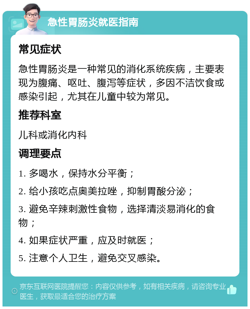 急性胃肠炎就医指南 常见症状 急性胃肠炎是一种常见的消化系统疾病，主要表现为腹痛、呕吐、腹泻等症状，多因不洁饮食或感染引起，尤其在儿童中较为常见。 推荐科室 儿科或消化内科 调理要点 1. 多喝水，保持水分平衡； 2. 给小孩吃点奥美拉唑，抑制胃酸分泌； 3. 避免辛辣刺激性食物，选择清淡易消化的食物； 4. 如果症状严重，应及时就医； 5. 注意个人卫生，避免交叉感染。