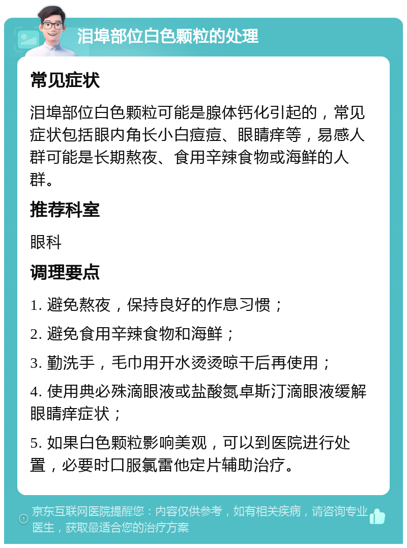 泪埠部位白色颗粒的处理 常见症状 泪埠部位白色颗粒可能是腺体钙化引起的，常见症状包括眼内角长小白痘痘、眼睛痒等，易感人群可能是长期熬夜、食用辛辣食物或海鲜的人群。 推荐科室 眼科 调理要点 1. 避免熬夜，保持良好的作息习惯； 2. 避免食用辛辣食物和海鲜； 3. 勤洗手，毛巾用开水烫烫晾干后再使用； 4. 使用典必殊滴眼液或盐酸氮卓斯汀滴眼液缓解眼睛痒症状； 5. 如果白色颗粒影响美观，可以到医院进行处置，必要时口服氯雷他定片辅助治疗。