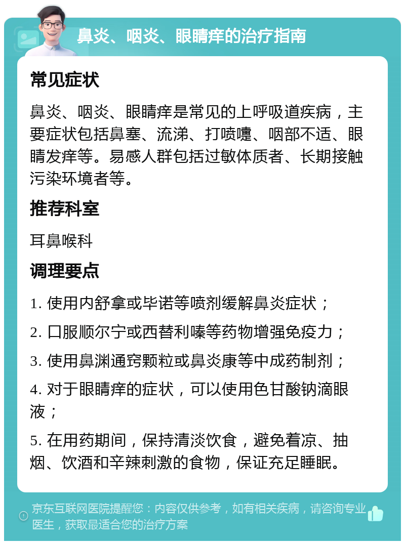 鼻炎、咽炎、眼睛痒的治疗指南 常见症状 鼻炎、咽炎、眼睛痒是常见的上呼吸道疾病，主要症状包括鼻塞、流涕、打喷嚏、咽部不适、眼睛发痒等。易感人群包括过敏体质者、长期接触污染环境者等。 推荐科室 耳鼻喉科 调理要点 1. 使用内舒拿或毕诺等喷剂缓解鼻炎症状； 2. 口服顺尔宁或西替利嗪等药物增强免疫力； 3. 使用鼻渊通窍颗粒或鼻炎康等中成药制剂； 4. 对于眼睛痒的症状，可以使用色甘酸钠滴眼液； 5. 在用药期间，保持清淡饮食，避免着凉、抽烟、饮酒和辛辣刺激的食物，保证充足睡眠。