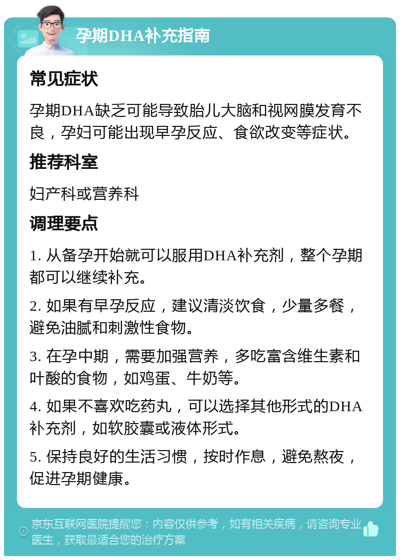 孕期DHA补充指南 常见症状 孕期DHA缺乏可能导致胎儿大脑和视网膜发育不良，孕妇可能出现早孕反应、食欲改变等症状。 推荐科室 妇产科或营养科 调理要点 1. 从备孕开始就可以服用DHA补充剂，整个孕期都可以继续补充。 2. 如果有早孕反应，建议清淡饮食，少量多餐，避免油腻和刺激性食物。 3. 在孕中期，需要加强营养，多吃富含维生素和叶酸的食物，如鸡蛋、牛奶等。 4. 如果不喜欢吃药丸，可以选择其他形式的DHA补充剂，如软胶囊或液体形式。 5. 保持良好的生活习惯，按时作息，避免熬夜，促进孕期健康。