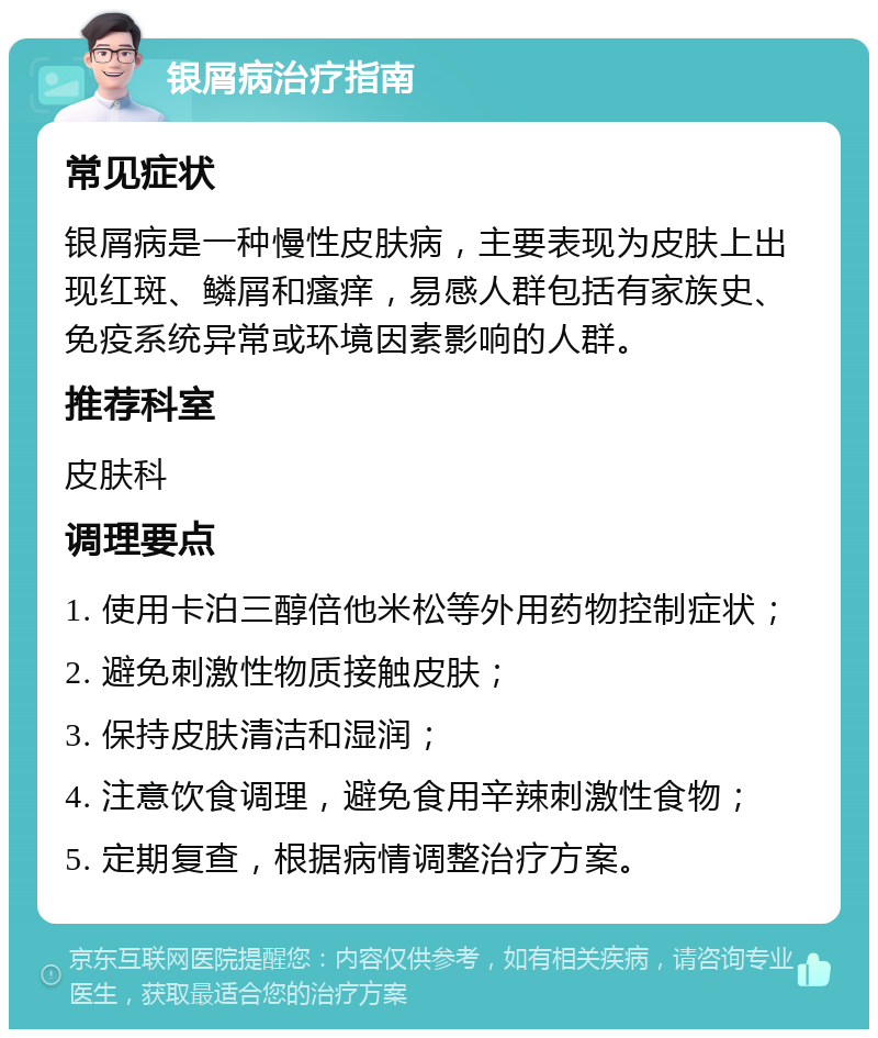 银屑病治疗指南 常见症状 银屑病是一种慢性皮肤病，主要表现为皮肤上出现红斑、鳞屑和瘙痒，易感人群包括有家族史、免疫系统异常或环境因素影响的人群。 推荐科室 皮肤科 调理要点 1. 使用卡泊三醇倍他米松等外用药物控制症状； 2. 避免刺激性物质接触皮肤； 3. 保持皮肤清洁和湿润； 4. 注意饮食调理，避免食用辛辣刺激性食物； 5. 定期复查，根据病情调整治疗方案。