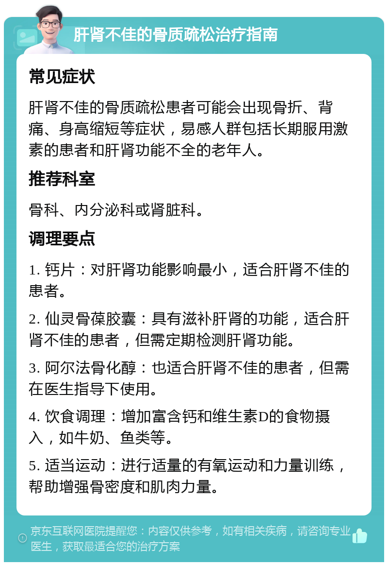 肝肾不佳的骨质疏松治疗指南 常见症状 肝肾不佳的骨质疏松患者可能会出现骨折、背痛、身高缩短等症状，易感人群包括长期服用激素的患者和肝肾功能不全的老年人。 推荐科室 骨科、内分泌科或肾脏科。 调理要点 1. 钙片：对肝肾功能影响最小，适合肝肾不佳的患者。 2. 仙灵骨葆胶囊：具有滋补肝肾的功能，适合肝肾不佳的患者，但需定期检测肝肾功能。 3. 阿尔法骨化醇：也适合肝肾不佳的患者，但需在医生指导下使用。 4. 饮食调理：增加富含钙和维生素D的食物摄入，如牛奶、鱼类等。 5. 适当运动：进行适量的有氧运动和力量训练，帮助增强骨密度和肌肉力量。