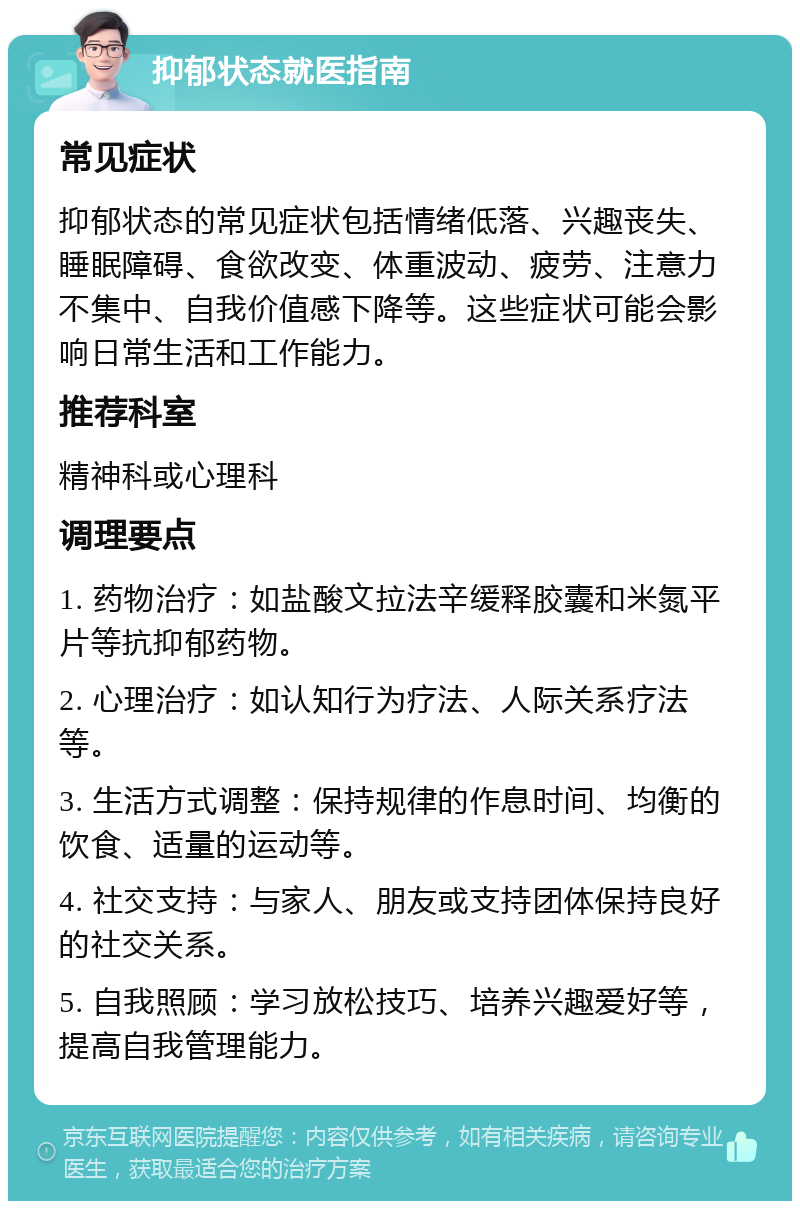 抑郁状态就医指南 常见症状 抑郁状态的常见症状包括情绪低落、兴趣丧失、睡眠障碍、食欲改变、体重波动、疲劳、注意力不集中、自我价值感下降等。这些症状可能会影响日常生活和工作能力。 推荐科室 精神科或心理科 调理要点 1. 药物治疗：如盐酸文拉法辛缓释胶囊和米氮平片等抗抑郁药物。 2. 心理治疗：如认知行为疗法、人际关系疗法等。 3. 生活方式调整：保持规律的作息时间、均衡的饮食、适量的运动等。 4. 社交支持：与家人、朋友或支持团体保持良好的社交关系。 5. 自我照顾：学习放松技巧、培养兴趣爱好等，提高自我管理能力。