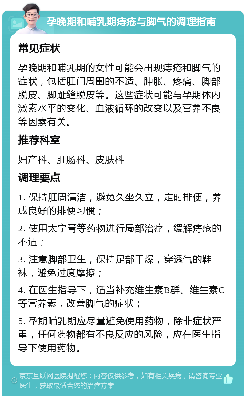 孕晚期和哺乳期痔疮与脚气的调理指南 常见症状 孕晚期和哺乳期的女性可能会出现痔疮和脚气的症状，包括肛门周围的不适、肿胀、疼痛、脚部脱皮、脚趾缝脱皮等。这些症状可能与孕期体内激素水平的变化、血液循环的改变以及营养不良等因素有关。 推荐科室 妇产科、肛肠科、皮肤科 调理要点 1. 保持肛周清洁，避免久坐久立，定时排便，养成良好的排便习惯； 2. 使用太宁膏等药物进行局部治疗，缓解痔疮的不适； 3. 注意脚部卫生，保持足部干燥，穿透气的鞋袜，避免过度摩擦； 4. 在医生指导下，适当补充维生素B群、维生素C等营养素，改善脚气的症状； 5. 孕期哺乳期应尽量避免使用药物，除非症状严重，任何药物都有不良反应的风险，应在医生指导下使用药物。