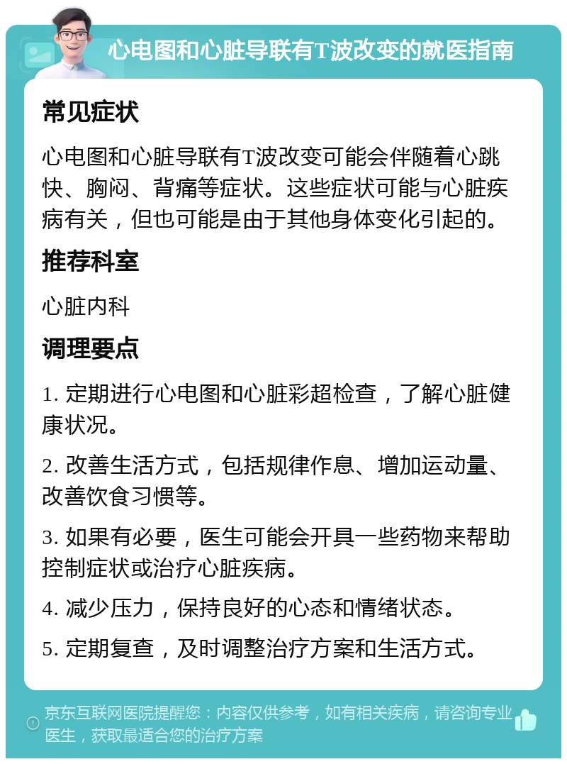 心电图和心脏导联有T波改变的就医指南 常见症状 心电图和心脏导联有T波改变可能会伴随着心跳快、胸闷、背痛等症状。这些症状可能与心脏疾病有关，但也可能是由于其他身体变化引起的。 推荐科室 心脏内科 调理要点 1. 定期进行心电图和心脏彩超检查，了解心脏健康状况。 2. 改善生活方式，包括规律作息、增加运动量、改善饮食习惯等。 3. 如果有必要，医生可能会开具一些药物来帮助控制症状或治疗心脏疾病。 4. 减少压力，保持良好的心态和情绪状态。 5. 定期复查，及时调整治疗方案和生活方式。