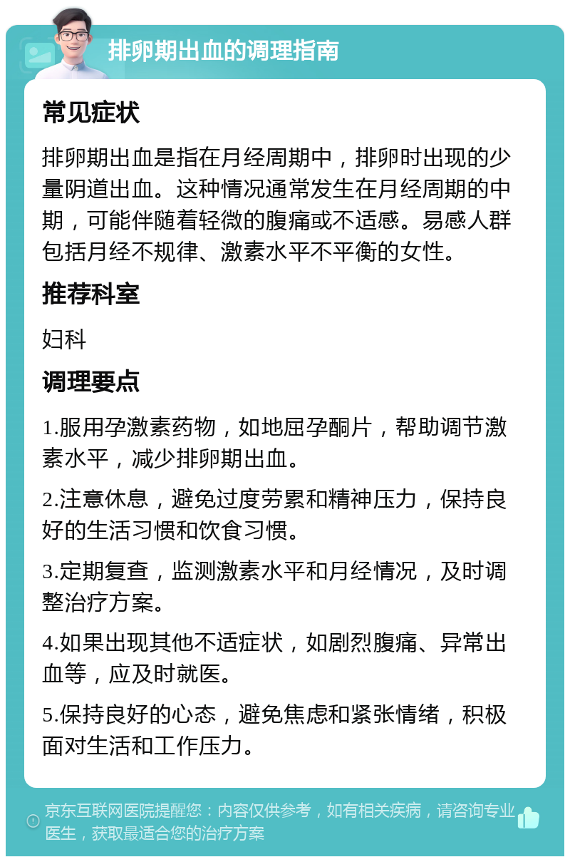 排卵期出血的调理指南 常见症状 排卵期出血是指在月经周期中，排卵时出现的少量阴道出血。这种情况通常发生在月经周期的中期，可能伴随着轻微的腹痛或不适感。易感人群包括月经不规律、激素水平不平衡的女性。 推荐科室 妇科 调理要点 1.服用孕激素药物，如地屈孕酮片，帮助调节激素水平，减少排卵期出血。 2.注意休息，避免过度劳累和精神压力，保持良好的生活习惯和饮食习惯。 3.定期复查，监测激素水平和月经情况，及时调整治疗方案。 4.如果出现其他不适症状，如剧烈腹痛、异常出血等，应及时就医。 5.保持良好的心态，避免焦虑和紧张情绪，积极面对生活和工作压力。