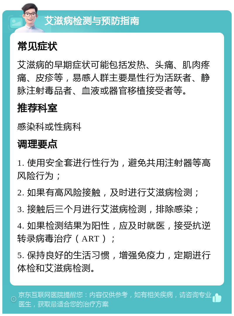 艾滋病检测与预防指南 常见症状 艾滋病的早期症状可能包括发热、头痛、肌肉疼痛、皮疹等，易感人群主要是性行为活跃者、静脉注射毒品者、血液或器官移植接受者等。 推荐科室 感染科或性病科 调理要点 1. 使用安全套进行性行为，避免共用注射器等高风险行为； 2. 如果有高风险接触，及时进行艾滋病检测； 3. 接触后三个月进行艾滋病检测，排除感染； 4. 如果检测结果为阳性，应及时就医，接受抗逆转录病毒治疗（ART）； 5. 保持良好的生活习惯，增强免疫力，定期进行体检和艾滋病检测。