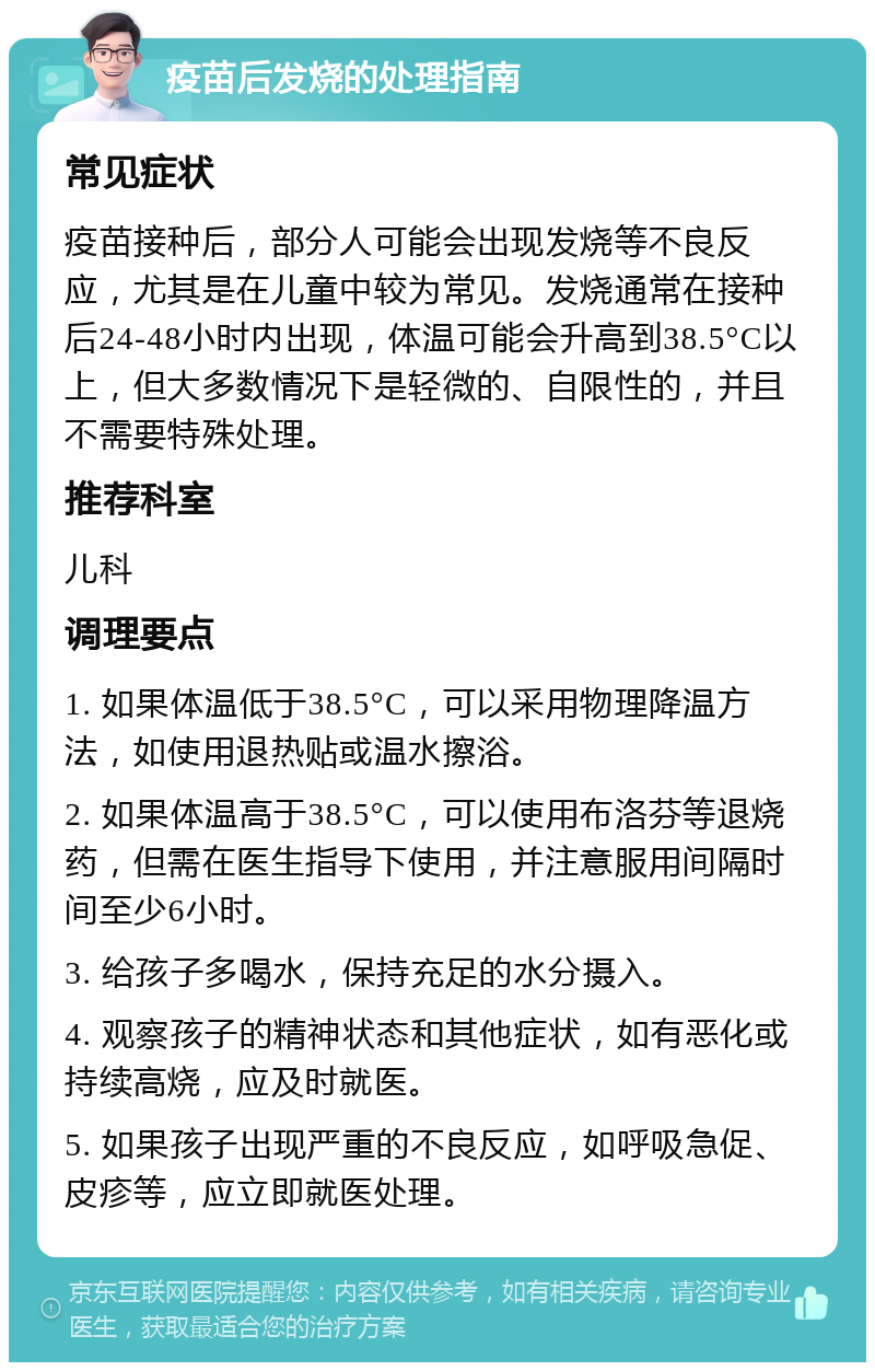 疫苗后发烧的处理指南 常见症状 疫苗接种后，部分人可能会出现发烧等不良反应，尤其是在儿童中较为常见。发烧通常在接种后24-48小时内出现，体温可能会升高到38.5°C以上，但大多数情况下是轻微的、自限性的，并且不需要特殊处理。 推荐科室 儿科 调理要点 1. 如果体温低于38.5°C，可以采用物理降温方法，如使用退热贴或温水擦浴。 2. 如果体温高于38.5°C，可以使用布洛芬等退烧药，但需在医生指导下使用，并注意服用间隔时间至少6小时。 3. 给孩子多喝水，保持充足的水分摄入。 4. 观察孩子的精神状态和其他症状，如有恶化或持续高烧，应及时就医。 5. 如果孩子出现严重的不良反应，如呼吸急促、皮疹等，应立即就医处理。