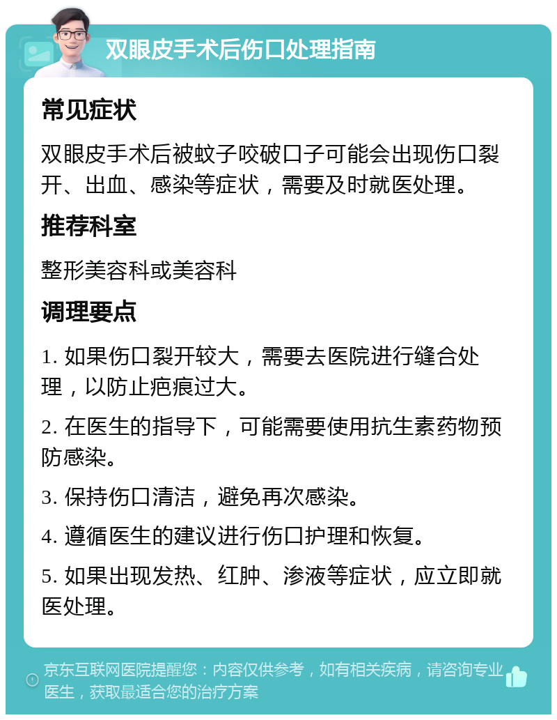 双眼皮手术后伤口处理指南 常见症状 双眼皮手术后被蚊子咬破口子可能会出现伤口裂开、出血、感染等症状，需要及时就医处理。 推荐科室 整形美容科或美容科 调理要点 1. 如果伤口裂开较大，需要去医院进行缝合处理，以防止疤痕过大。 2. 在医生的指导下，可能需要使用抗生素药物预防感染。 3. 保持伤口清洁，避免再次感染。 4. 遵循医生的建议进行伤口护理和恢复。 5. 如果出现发热、红肿、渗液等症状，应立即就医处理。