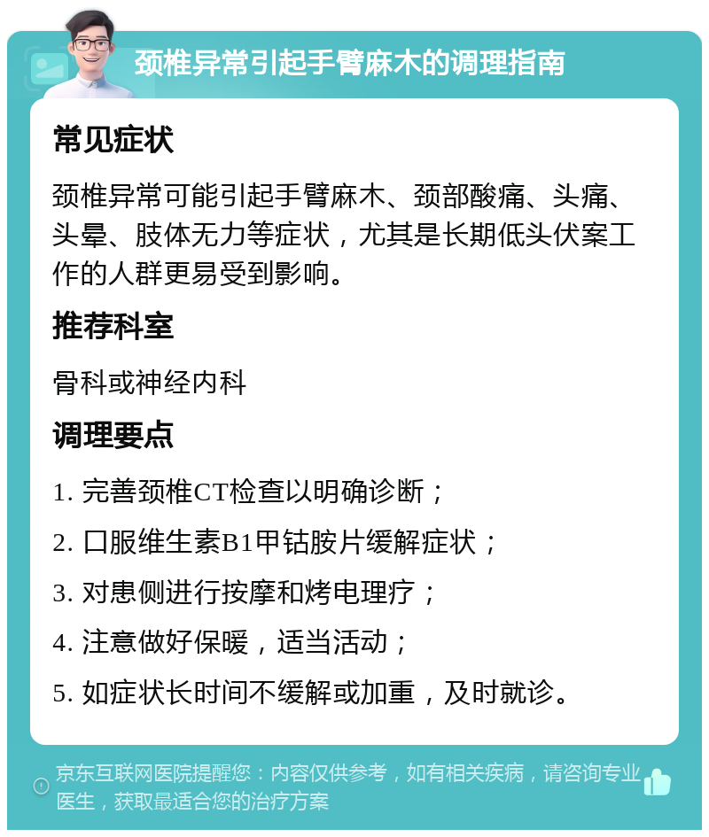 颈椎异常引起手臂麻木的调理指南 常见症状 颈椎异常可能引起手臂麻木、颈部酸痛、头痛、头晕、肢体无力等症状，尤其是长期低头伏案工作的人群更易受到影响。 推荐科室 骨科或神经内科 调理要点 1. 完善颈椎CT检查以明确诊断； 2. 口服维生素B1甲钴胺片缓解症状； 3. 对患侧进行按摩和烤电理疗； 4. 注意做好保暖，适当活动； 5. 如症状长时间不缓解或加重，及时就诊。