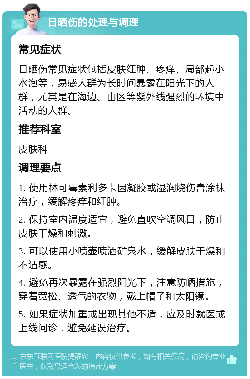 日晒伤的处理与调理 常见症状 日晒伤常见症状包括皮肤红肿、疼痒、局部起小水泡等，易感人群为长时间暴露在阳光下的人群，尤其是在海边、山区等紫外线强烈的环境中活动的人群。 推荐科室 皮肤科 调理要点 1. 使用林可霉素利多卡因凝胶或湿润烧伤膏涂抹治疗，缓解疼痒和红肿。 2. 保持室内温度适宜，避免直吹空调风口，防止皮肤干燥和刺激。 3. 可以使用小喷壶喷洒矿泉水，缓解皮肤干燥和不适感。 4. 避免再次暴露在强烈阳光下，注意防晒措施，穿着宽松、透气的衣物，戴上帽子和太阳镜。 5. 如果症状加重或出现其他不适，应及时就医或上线问诊，避免延误治疗。