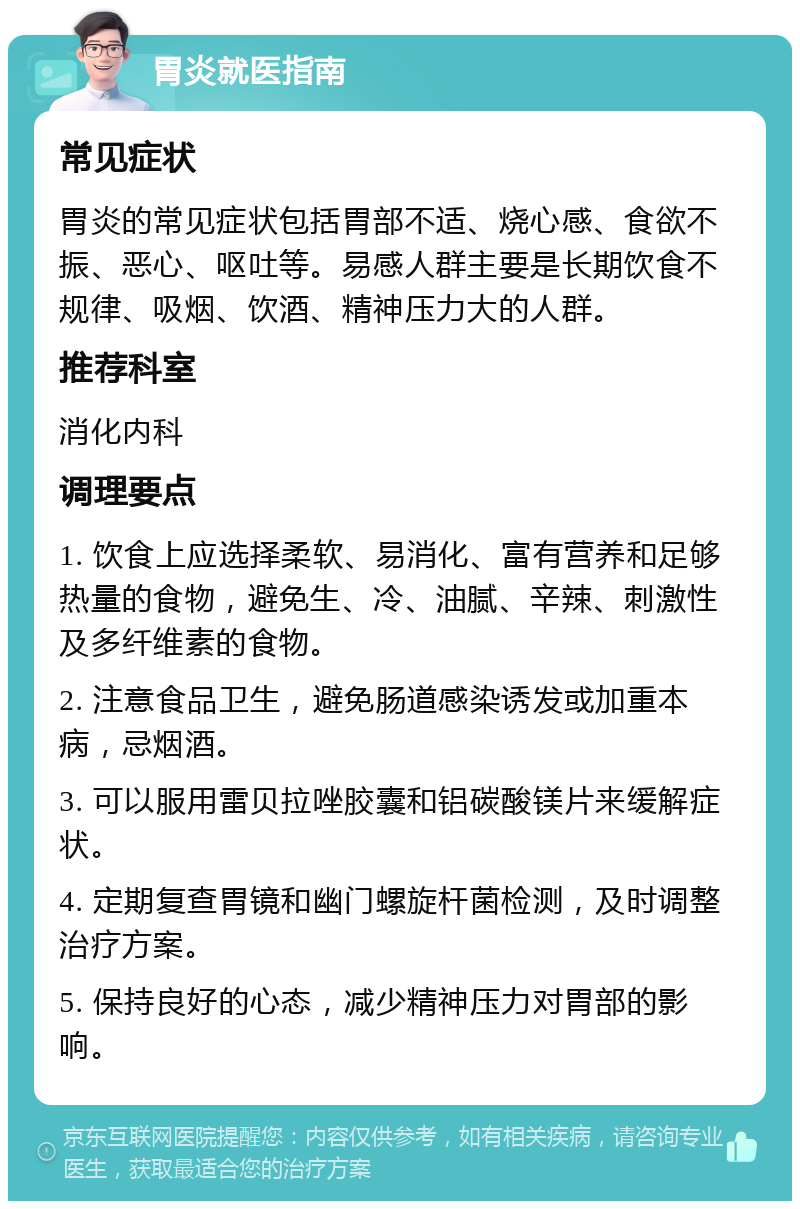 胃炎就医指南 常见症状 胃炎的常见症状包括胃部不适、烧心感、食欲不振、恶心、呕吐等。易感人群主要是长期饮食不规律、吸烟、饮酒、精神压力大的人群。 推荐科室 消化内科 调理要点 1. 饮食上应选择柔软、易消化、富有营养和足够热量的食物，避免生、冷、油腻、辛辣、刺激性及多纤维素的食物。 2. 注意食品卫生，避免肠道感染诱发或加重本病，忌烟酒。 3. 可以服用雷贝拉唑胶囊和铝碳酸镁片来缓解症状。 4. 定期复查胃镜和幽门螺旋杆菌检测，及时调整治疗方案。 5. 保持良好的心态，减少精神压力对胃部的影响。