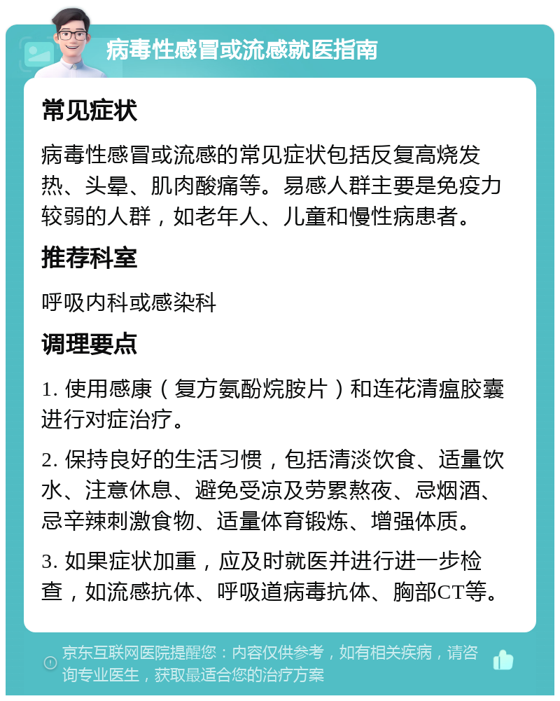 病毒性感冒或流感就医指南 常见症状 病毒性感冒或流感的常见症状包括反复高烧发热、头晕、肌肉酸痛等。易感人群主要是免疫力较弱的人群，如老年人、儿童和慢性病患者。 推荐科室 呼吸内科或感染科 调理要点 1. 使用感康（复方氨酚烷胺片）和连花清瘟胶囊进行对症治疗。 2. 保持良好的生活习惯，包括清淡饮食、适量饮水、注意休息、避免受凉及劳累熬夜、忌烟酒、忌辛辣刺激食物、适量体育锻炼、增强体质。 3. 如果症状加重，应及时就医并进行进一步检查，如流感抗体、呼吸道病毒抗体、胸部CT等。