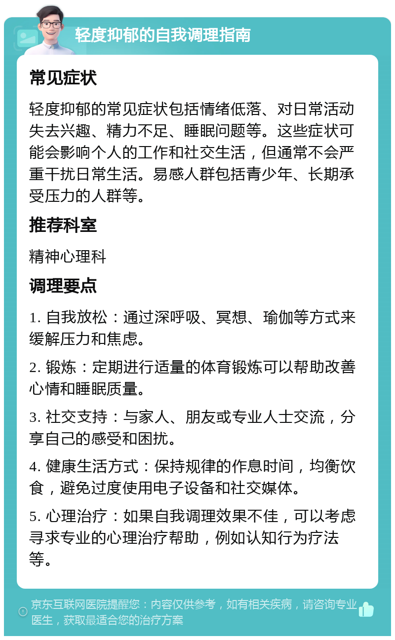 轻度抑郁的自我调理指南 常见症状 轻度抑郁的常见症状包括情绪低落、对日常活动失去兴趣、精力不足、睡眠问题等。这些症状可能会影响个人的工作和社交生活，但通常不会严重干扰日常生活。易感人群包括青少年、长期承受压力的人群等。 推荐科室 精神心理科 调理要点 1. 自我放松：通过深呼吸、冥想、瑜伽等方式来缓解压力和焦虑。 2. 锻炼：定期进行适量的体育锻炼可以帮助改善心情和睡眠质量。 3. 社交支持：与家人、朋友或专业人士交流，分享自己的感受和困扰。 4. 健康生活方式：保持规律的作息时间，均衡饮食，避免过度使用电子设备和社交媒体。 5. 心理治疗：如果自我调理效果不佳，可以考虑寻求专业的心理治疗帮助，例如认知行为疗法等。