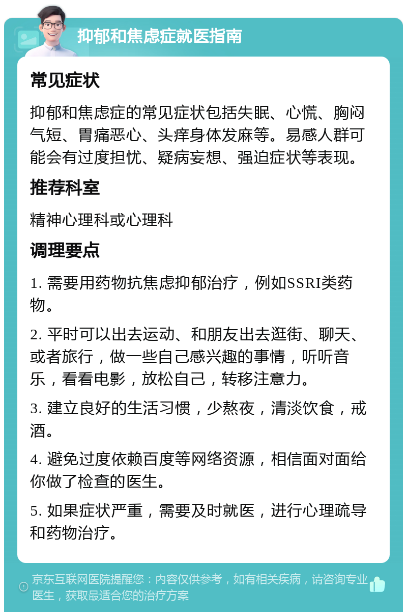 抑郁和焦虑症就医指南 常见症状 抑郁和焦虑症的常见症状包括失眠、心慌、胸闷气短、胃痛恶心、头痒身体发麻等。易感人群可能会有过度担忧、疑病妄想、强迫症状等表现。 推荐科室 精神心理科或心理科 调理要点 1. 需要用药物抗焦虑抑郁治疗，例如SSRI类药物。 2. 平时可以出去运动、和朋友出去逛街、聊天、或者旅行，做一些自己感兴趣的事情，听听音乐，看看电影，放松自己，转移注意力。 3. 建立良好的生活习惯，少熬夜，清淡饮食，戒酒。 4. 避免过度依赖百度等网络资源，相信面对面给你做了检查的医生。 5. 如果症状严重，需要及时就医，进行心理疏导和药物治疗。