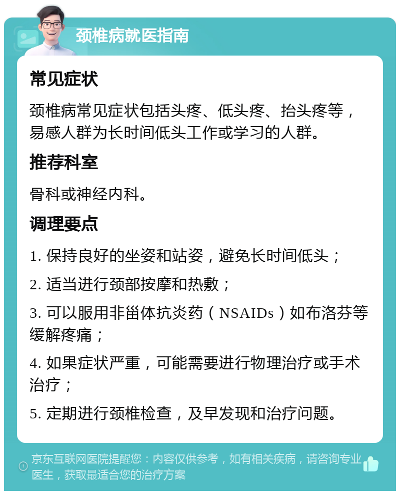 颈椎病就医指南 常见症状 颈椎病常见症状包括头疼、低头疼、抬头疼等，易感人群为长时间低头工作或学习的人群。 推荐科室 骨科或神经内科。 调理要点 1. 保持良好的坐姿和站姿，避免长时间低头； 2. 适当进行颈部按摩和热敷； 3. 可以服用非甾体抗炎药（NSAIDs）如布洛芬等缓解疼痛； 4. 如果症状严重，可能需要进行物理治疗或手术治疗； 5. 定期进行颈椎检查，及早发现和治疗问题。