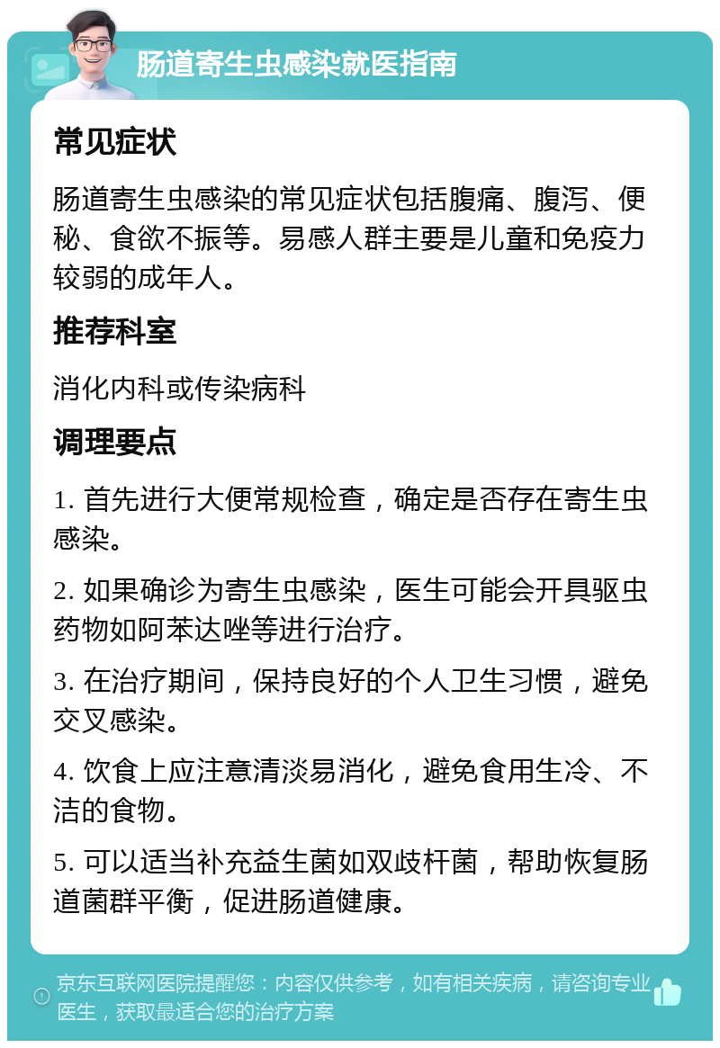 肠道寄生虫感染就医指南 常见症状 肠道寄生虫感染的常见症状包括腹痛、腹泻、便秘、食欲不振等。易感人群主要是儿童和免疫力较弱的成年人。 推荐科室 消化内科或传染病科 调理要点 1. 首先进行大便常规检查，确定是否存在寄生虫感染。 2. 如果确诊为寄生虫感染，医生可能会开具驱虫药物如阿苯达唑等进行治疗。 3. 在治疗期间，保持良好的个人卫生习惯，避免交叉感染。 4. 饮食上应注意清淡易消化，避免食用生冷、不洁的食物。 5. 可以适当补充益生菌如双歧杆菌，帮助恢复肠道菌群平衡，促进肠道健康。