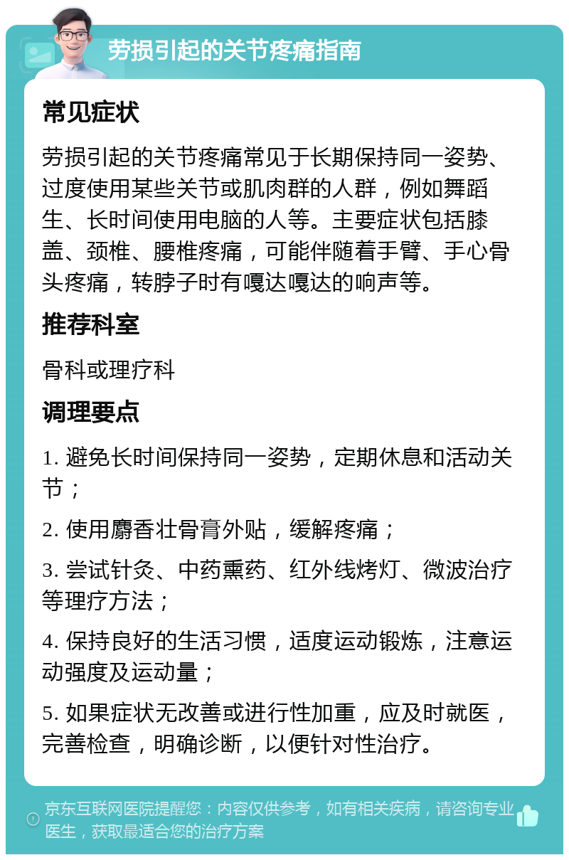 劳损引起的关节疼痛指南 常见症状 劳损引起的关节疼痛常见于长期保持同一姿势、过度使用某些关节或肌肉群的人群，例如舞蹈生、长时间使用电脑的人等。主要症状包括膝盖、颈椎、腰椎疼痛，可能伴随着手臂、手心骨头疼痛，转脖子时有嘎达嘎达的响声等。 推荐科室 骨科或理疗科 调理要点 1. 避免长时间保持同一姿势，定期休息和活动关节； 2. 使用麝香壮骨膏外贴，缓解疼痛； 3. 尝试针灸、中药熏药、红外线烤灯、微波治疗等理疗方法； 4. 保持良好的生活习惯，适度运动锻炼，注意运动强度及运动量； 5. 如果症状无改善或进行性加重，应及时就医，完善检查，明确诊断，以便针对性治疗。