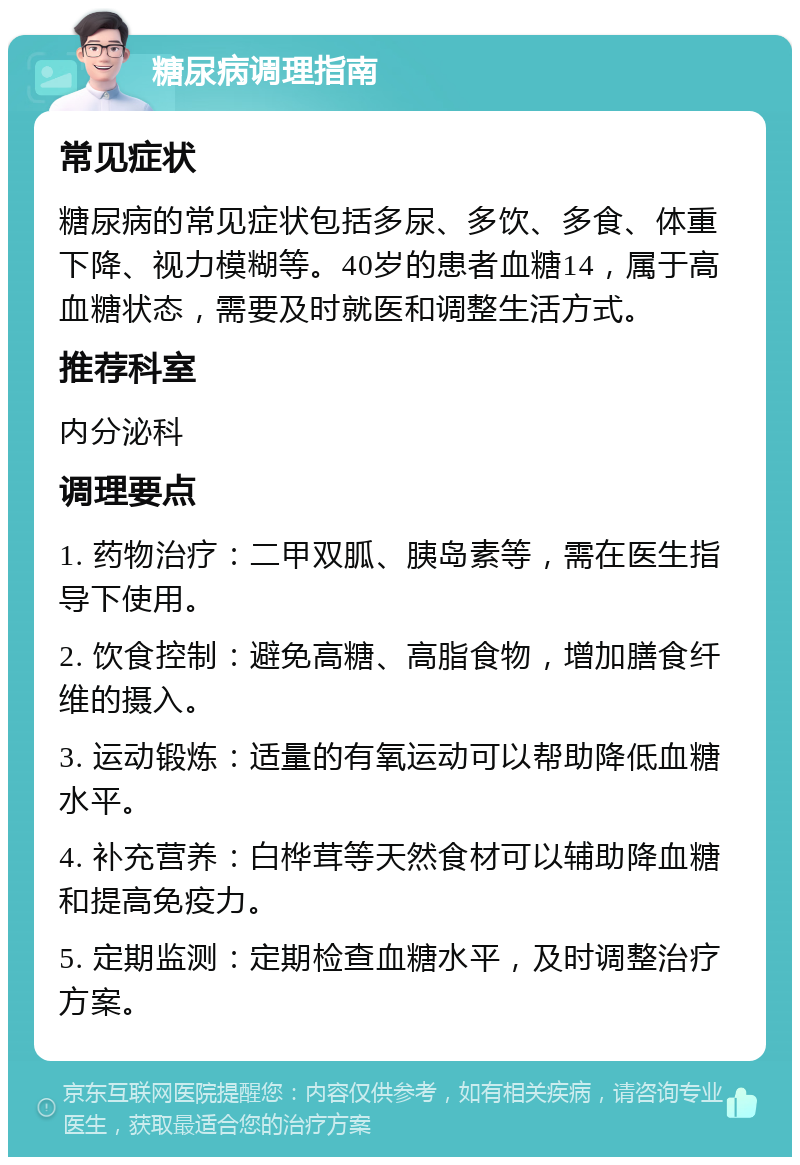 糖尿病调理指南 常见症状 糖尿病的常见症状包括多尿、多饮、多食、体重下降、视力模糊等。40岁的患者血糖14，属于高血糖状态，需要及时就医和调整生活方式。 推荐科室 内分泌科 调理要点 1. 药物治疗：二甲双胍、胰岛素等，需在医生指导下使用。 2. 饮食控制：避免高糖、高脂食物，增加膳食纤维的摄入。 3. 运动锻炼：适量的有氧运动可以帮助降低血糖水平。 4. 补充营养：白桦茸等天然食材可以辅助降血糖和提高免疫力。 5. 定期监测：定期检查血糖水平，及时调整治疗方案。