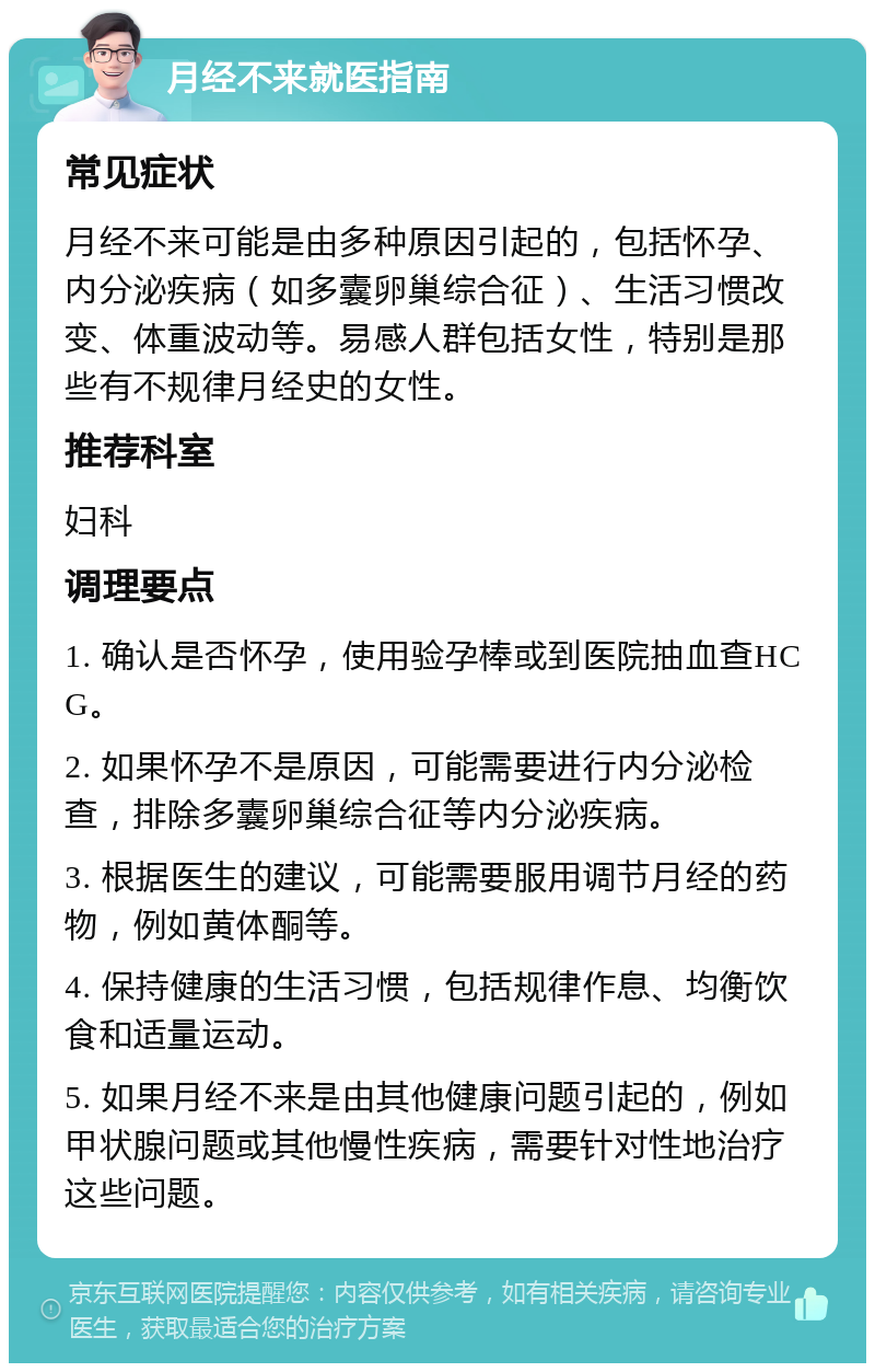 月经不来就医指南 常见症状 月经不来可能是由多种原因引起的，包括怀孕、内分泌疾病（如多囊卵巢综合征）、生活习惯改变、体重波动等。易感人群包括女性，特别是那些有不规律月经史的女性。 推荐科室 妇科 调理要点 1. 确认是否怀孕，使用验孕棒或到医院抽血查HCG。 2. 如果怀孕不是原因，可能需要进行内分泌检查，排除多囊卵巢综合征等内分泌疾病。 3. 根据医生的建议，可能需要服用调节月经的药物，例如黄体酮等。 4. 保持健康的生活习惯，包括规律作息、均衡饮食和适量运动。 5. 如果月经不来是由其他健康问题引起的，例如甲状腺问题或其他慢性疾病，需要针对性地治疗这些问题。