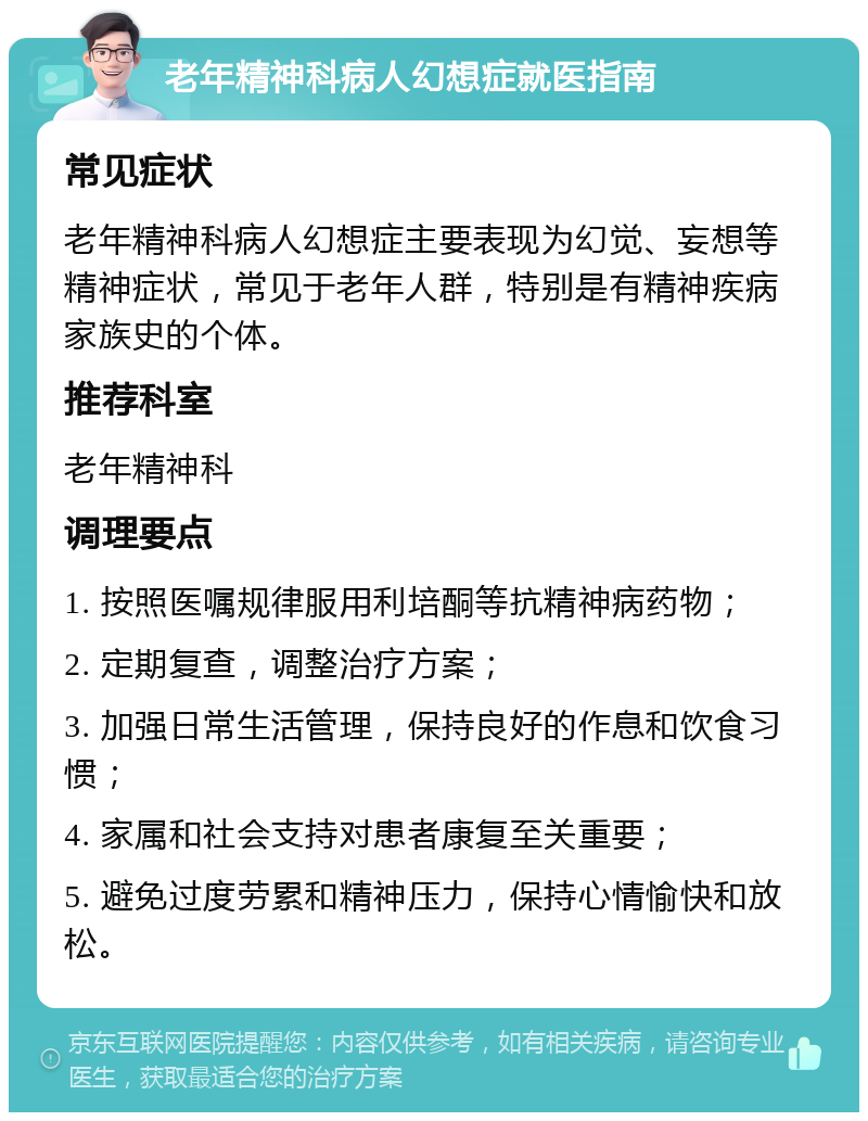 老年精神科病人幻想症就医指南 常见症状 老年精神科病人幻想症主要表现为幻觉、妄想等精神症状，常见于老年人群，特别是有精神疾病家族史的个体。 推荐科室 老年精神科 调理要点 1. 按照医嘱规律服用利培酮等抗精神病药物； 2. 定期复查，调整治疗方案； 3. 加强日常生活管理，保持良好的作息和饮食习惯； 4. 家属和社会支持对患者康复至关重要； 5. 避免过度劳累和精神压力，保持心情愉快和放松。